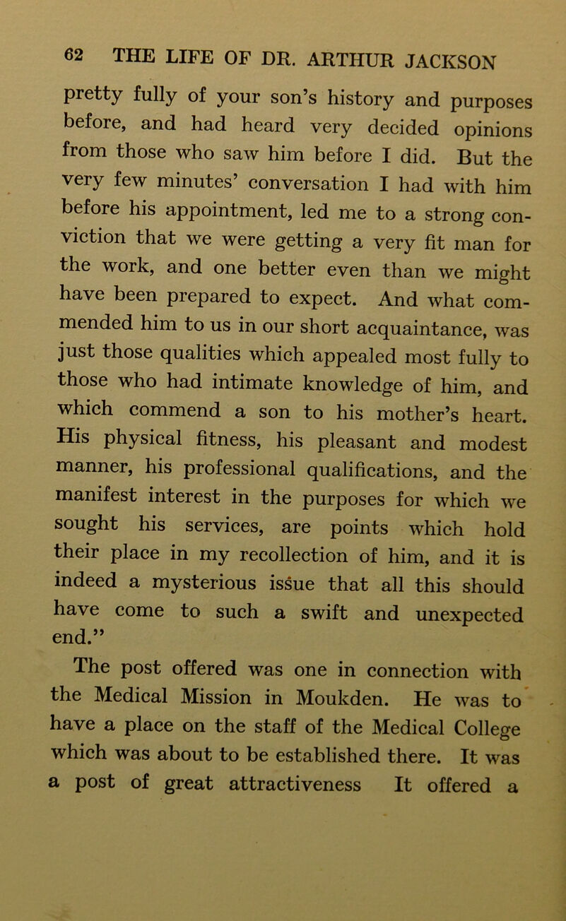 pretty fully of your son’s history and purposes before, and had heard very decided opinions from those who saw him before I did. But the very few minutes’ conversation I had with him before his appointment, led me to a strong con- viction that we were getting a very fit man for the work, and one better even than we might have been prepared to expect. And what com- mended him to us in our short acquaintance, was just those qualities which appealed most fully to those who had intimate knowledge of him, and which commend a son to his mother’s heart. His physical fitness, his pleasant and modest manner, his professional qualifications, and the manifest interest in the purposes for which we sought his services, are points which hold their place in my recollection of him, and it is indeed a mysterious issue that all this should have come to such a swift and unexpected end.” The post offered was one in connection with the Medical Mission in Moukden. He was to have a place on the staff of the Medical College which was about to be established there. It was a post of great attractiveness It offered a