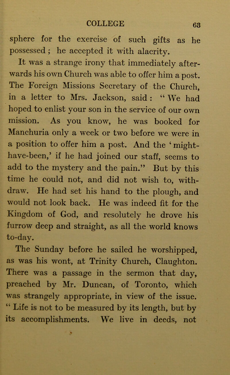 sphere for the exercise of such gifts as he possessed; he accepted it with alacrity. It was a strange irony that immediately after- wards his own Church was able to offer him a post. The Foreign Missions Secretary of the Church, in a letter to Mrs. Jackson, said : 44 We had hoped to enlist your son in the service of our own mission. As you know, he was booked for Manchuria only a week or two before we were in a position to offer him a post. And the 4 might- have-been,’ if he had joined our staff, seems to add to the mystery and the pain.” But by this time he could not, and did not wish to, with- draw. He had set his hand to the plough, and would not look back. He was indeed fit for the Kingdom of God, and resolutely he drove his furrow deep and straight, as all the world knows to-day. The Sunday before he sailed he worshipped, as was his wont, at Trinity Church, Claughton. There was a passage in the sermon that day, preached by Mr. Duncan, of Toronto, which was strangely appropriate, in view of the issue. 44 Life is not to be measured by its length, but by its accomplishments. We live in deeds, not