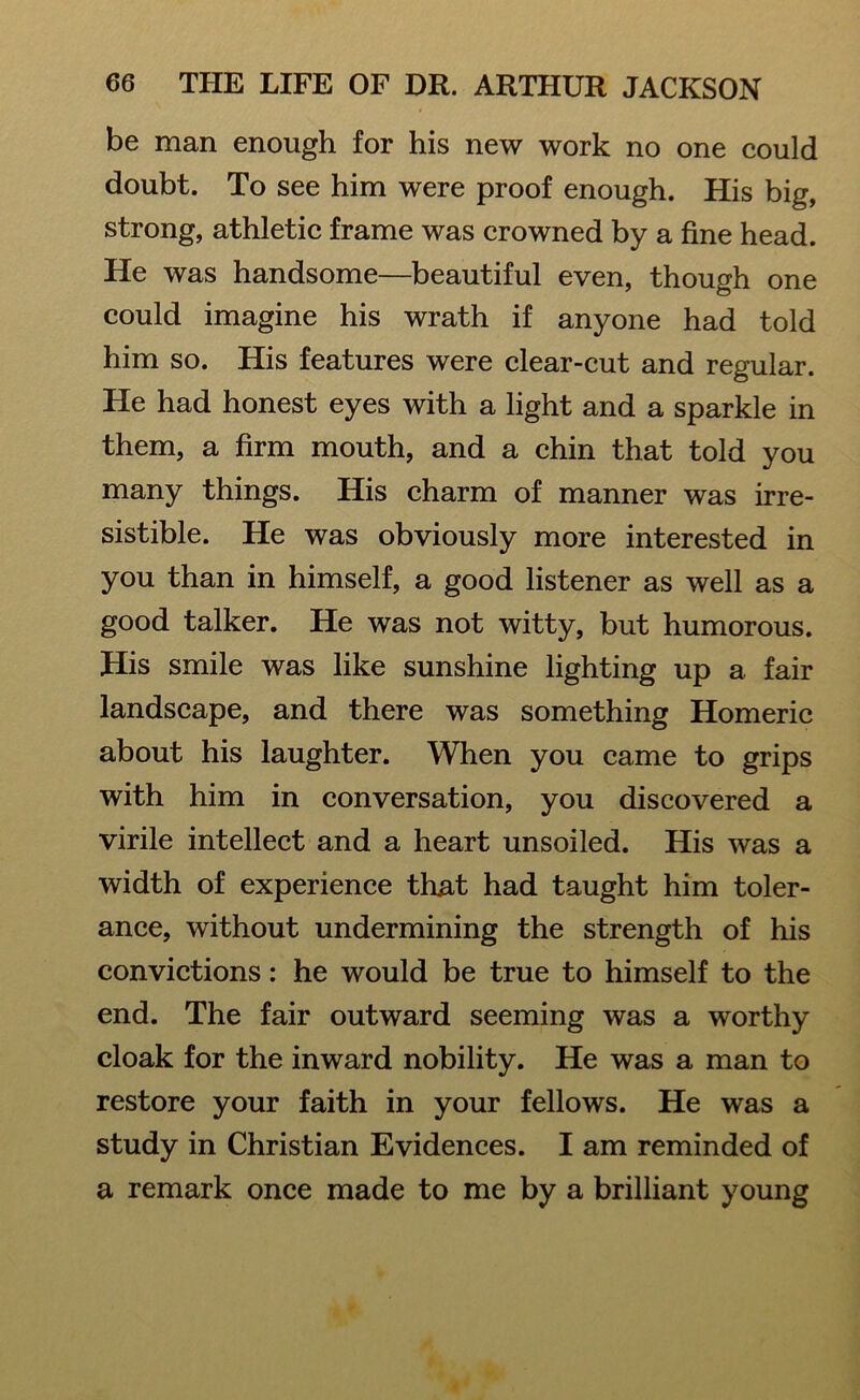 be man enough for his new work no one could doubt. To see him were proof enough. His big, strong, athletic frame was crowned by a fine head. He was handsome—beautiful even, though one could imagine his wrath if anyone had told him so. His features were clear-cut and regular. He had honest eyes with a light and a sparkle in them, a firm mouth, and a chin that told you many things. His charm of manner was irre- sistible. He was obviously more interested in you than in himself, a good listener as well as a good talker. He was not witty, but humorous. His smile was like sunshine lighting up a fair landscape, and there was something Homeric about his laughter. When you came to grips with him in conversation, you discovered a virile intellect and a heart unsoiled. His was a width of experience that had taught him toler- ance, without undermining the strength of his convictions: he would be true to himself to the end. The fair outward seeming was a worthy cloak for the inward nobility. He was a man to restore your faith in your fellows. He was a study in Christian Evidences. I am reminded of a remark once made to me by a brilliant young