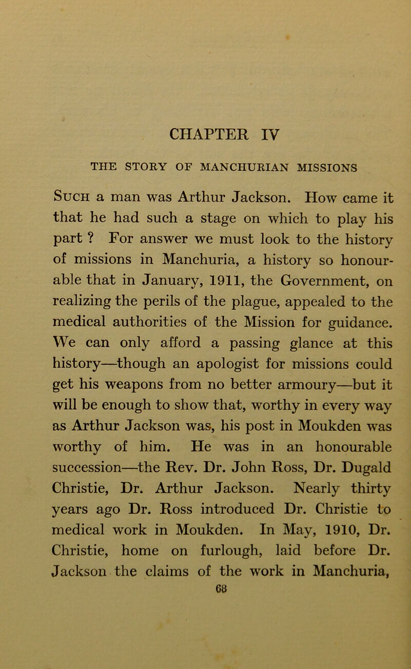 CHAPTER IV THE STORY OF MANCHURIAN MISSIONS Such a man was Arthur Jackson. How came it that he had such a stage on which to play his part ? For answer we must look to the history of missions in Manchuria, a history so honour- able that in January, 1911, the Government, on realizing the perils of the plague, appealed to the medical authorities of the Mission for guidance. We can only afford a passing glance at this history—though an apologist for missions could get his weapons from no better armoury—but it will be enough to show that, worthy in every way as Arthur Jackson was, his post in Moukden was worthy of him. He was in an honourable succession—the Rev. Dr. John Ross, Dr. Dugald Christie, Dr. Arthur Jackson. Nearly thirty years ago Dr. Ross introduced Dr. Christie to medical work in Moukden. In May, 1910, Dr. Christie, home on furlough, laid before Dr. Jackson the claims of the work in Manchuria,