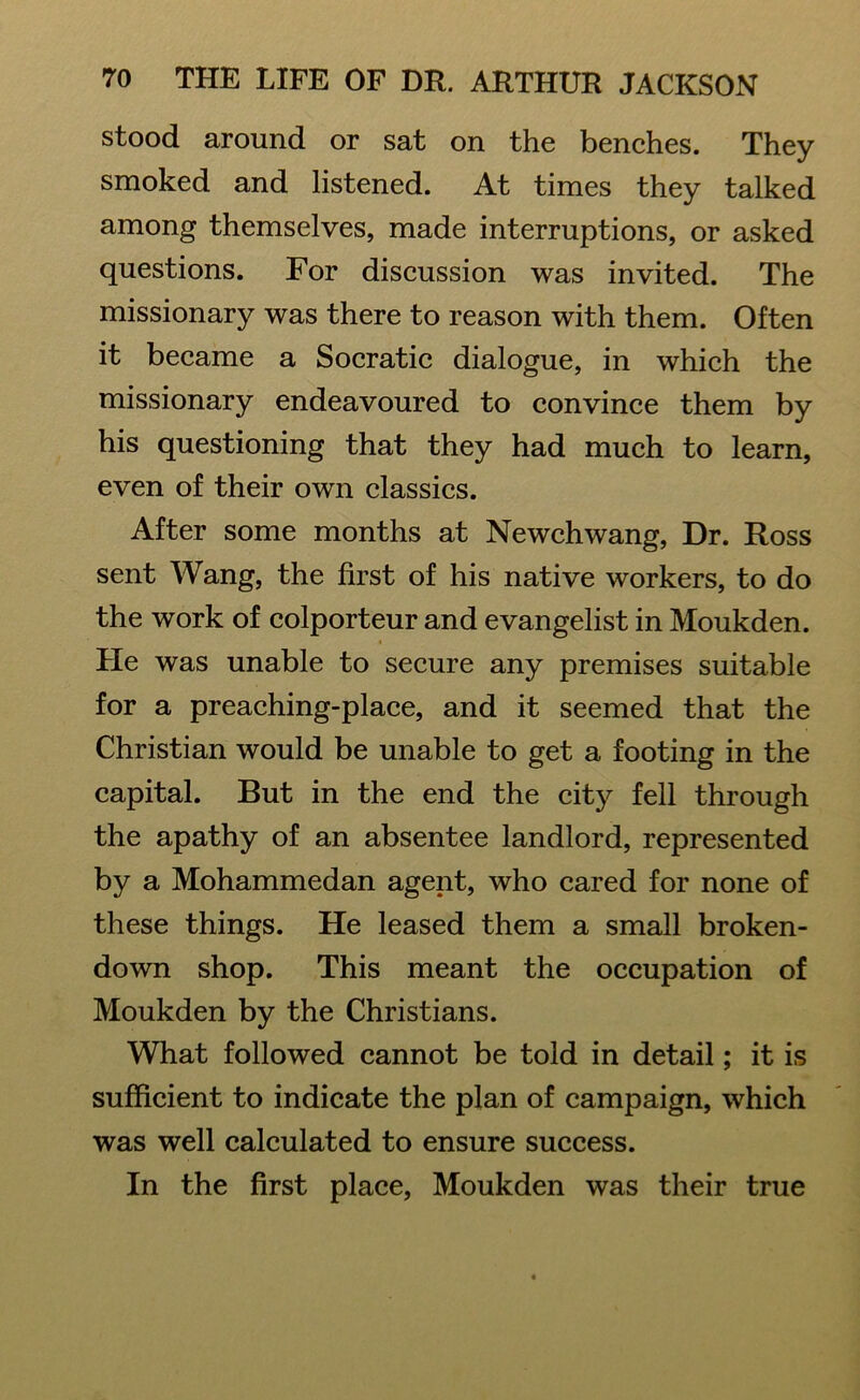 stood around or sat on the benches. They smoked and listened. At times they talked among themselves, made interruptions, or asked questions. For discussion was invited. The missionary was there to reason with them. Often it became a Socratic dialogue, in which the missionary endeavoured to convince them by his questioning that they had much to learn, even of their own classics. After some months at Newchwang, Dr. Ross sent Wang, the first of his native workers, to do the work of colporteur and evangelist in Moukden. He was unable to secure any premises suitable for a preaching-place, and it seemed that the Christian would be unable to get a footing in the capital. But in the end the city fell through the apathy of an absentee landlord, represented by a Mohammedan agent, who cared for none of these things. He leased them a small broken- down shop. This meant the occupation of Moukden by the Christians. What followed cannot be told in detail; it is sufficient to indicate the plan of campaign, which was well calculated to ensure success. In the first place, Moukden was their true