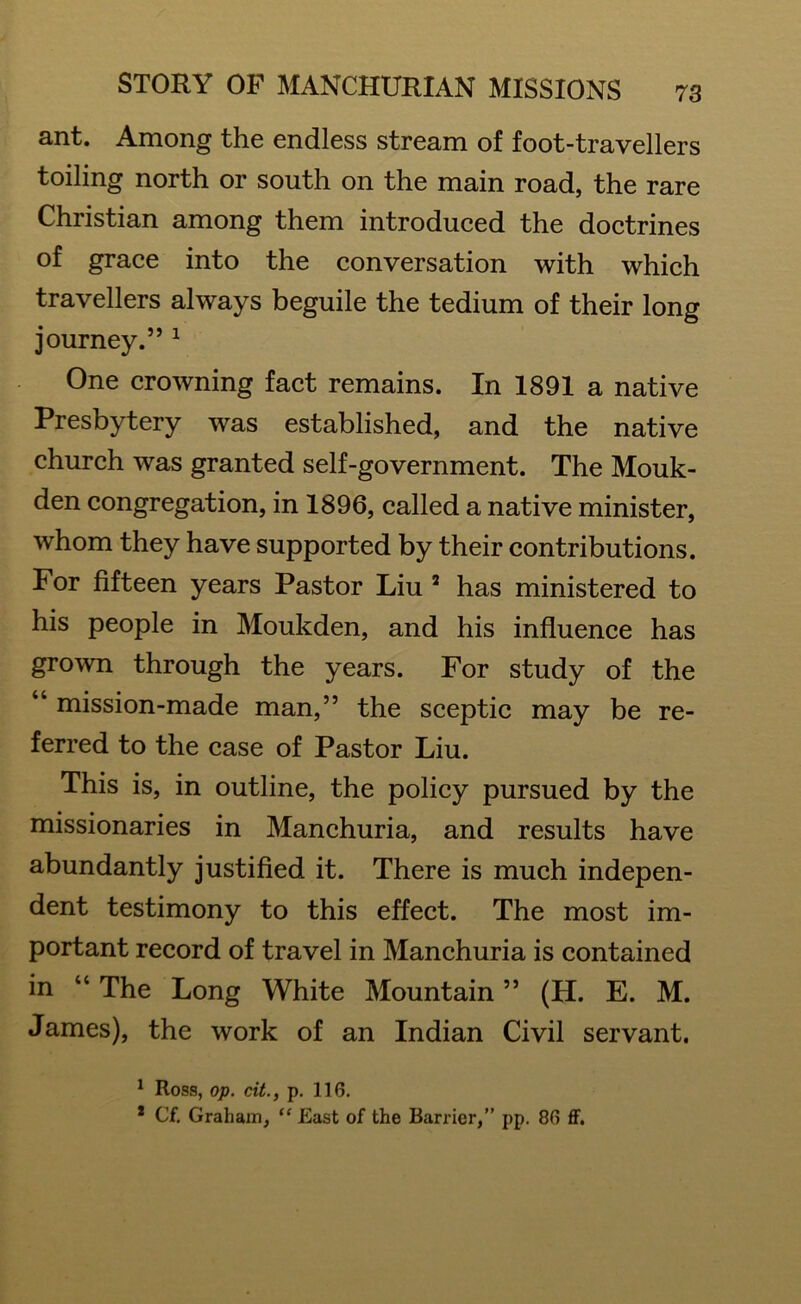 ant. Among the endless stream of foot-travellers toiling north or south on the main road, the rare Christian among them introduced the doctrines of grace into the conversation with which travellers always beguile the tedium of their long journey.” 1 One crowning fact remains. In 1891 a native Presbytery was established, and the native church was granted self-government. The Mouk- den congregation, in 1896, called a native minister, whom they have supported by their contributions. For fifteen years Pastor Liu 2 has ministered to his people in Moukden, and his influence has grown through the years. For study of the “ mission-made man,” the sceptic may be re- ferred to the case of Pastor Liu. This is, in outline, the policy pursued by the missionaries in Manchuria, and results have abundantly justified it. There is much indepen- dent testimony to this effect. The most im- portant record of travel in Manchuria is contained in “ The Long White Mountain ” (H. E. M. James), the work of an Indian Civil servant. 1 Ross, op. cit., p. 116. 1 C'f. Graham, “ East of the Barrier,” pp. 86 ff.