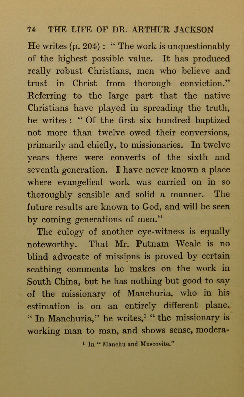 He writes (p. 204) : “ The work is unquestionably of the highest possible value. It has produced really robust Christians, men who believe and trust in Christ from thorough conviction.” Referring to the large part that the native Christians have played in spreading the truth, he writes : “Of the first six hundred baptized not more than twelve owed their conversions, primarily and chiefly, to missionaries. In twelve years there were converts of the sixth and seventh generation. I have never known a place where evangelical work was carried on in so thoroughly sensible and solid a manner. The future results are known to God, and will be seen by coming generations of men.” The eulogy of another eye-witness is equally noteworthy. That Mr. Putnam Weale is no blind advocate of missions is proved by certain scathing comments he makes on the work in South China, but he has nothing but good to say of the missionary of Manchuria, who in his estimation is on an entirely different plane. “ In Manchuria,” he writes,1 “ the missionary is working man to man, and shows sense, modera- 1 In “ Manchu and Muscovite.”