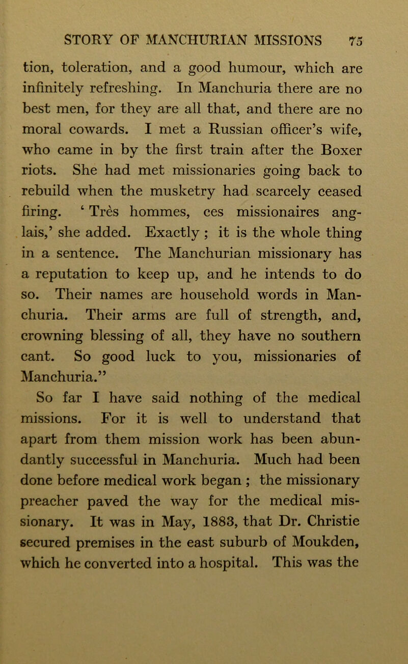 tion, toleration, and a good humour, which are infinitely refreshing. In Manchuria there are no best men, for they are all that, and there are no moral cowards. I met a Russian officer’s wife, who came in by the first train after the Boxer riots. She had met missionaries going back to rebuild when the musketry had scarcely ceased firing. ‘ Tres hommes, ces missionaires ang- lais,’ she added. Exactly ; it is the whole thing in a sentence. The Manchurian missionary has a reputation to keep up, and he intends to do so. Their names are household words in Man- churia. Their arms are full of strength, and, crowning blessing of all, they have no southern cant. So good luck to you, missionaries of Manchuria.” So far I have said nothing of the medical missions. For it is well to understand that apart from them mission work has been abun- dantly successful in Manchuria. Much had been done before medical work began ; the missionary preacher paved the way for the medical mis- sionary. It was in May, 1883, that Dr. Christie secured premises in the east suburb of Moukden, which he converted into a hospital. This was the