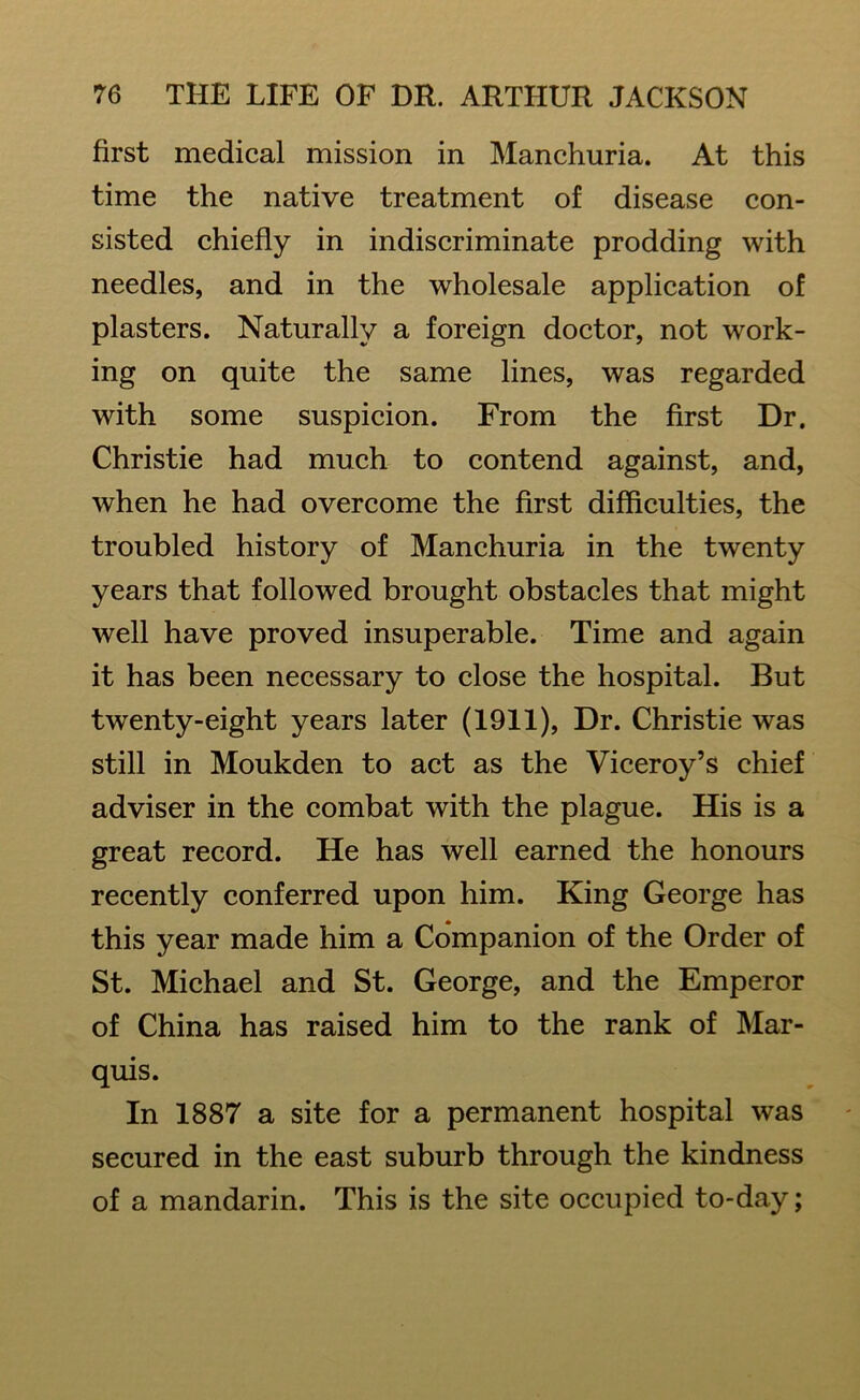 first medical mission in Manchuria. At this time the native treatment of disease con- sisted chiefly in indiscriminate prodding with needles, and in the wholesale application of plasters. Naturally a foreign doctor, not work- ing on quite the same lines, was regarded with some suspicion. From the first Dr. Christie had much to contend against, and, when he had overcome the first difficulties, the troubled history of Manchuria in the twenty years that followed brought obstacles that might well have proved insuperable. Time and again it has been necessary to close the hospital. But twenty-eight years later (1911), Dr. Christie was still in Moukden to act as the Viceroy’s chief adviser in the combat with the plague. His is a great record. He has well earned the honours recently conferred upon him. King George has this year made him a Companion of the Order of St. Michael and St. George, and the Emperor of China has raised him to the rank of Mar- quis. In 1887 a site for a permanent hospital was secured in the east suburb through the kindness of a mandarin. This is the site occupied to-day;