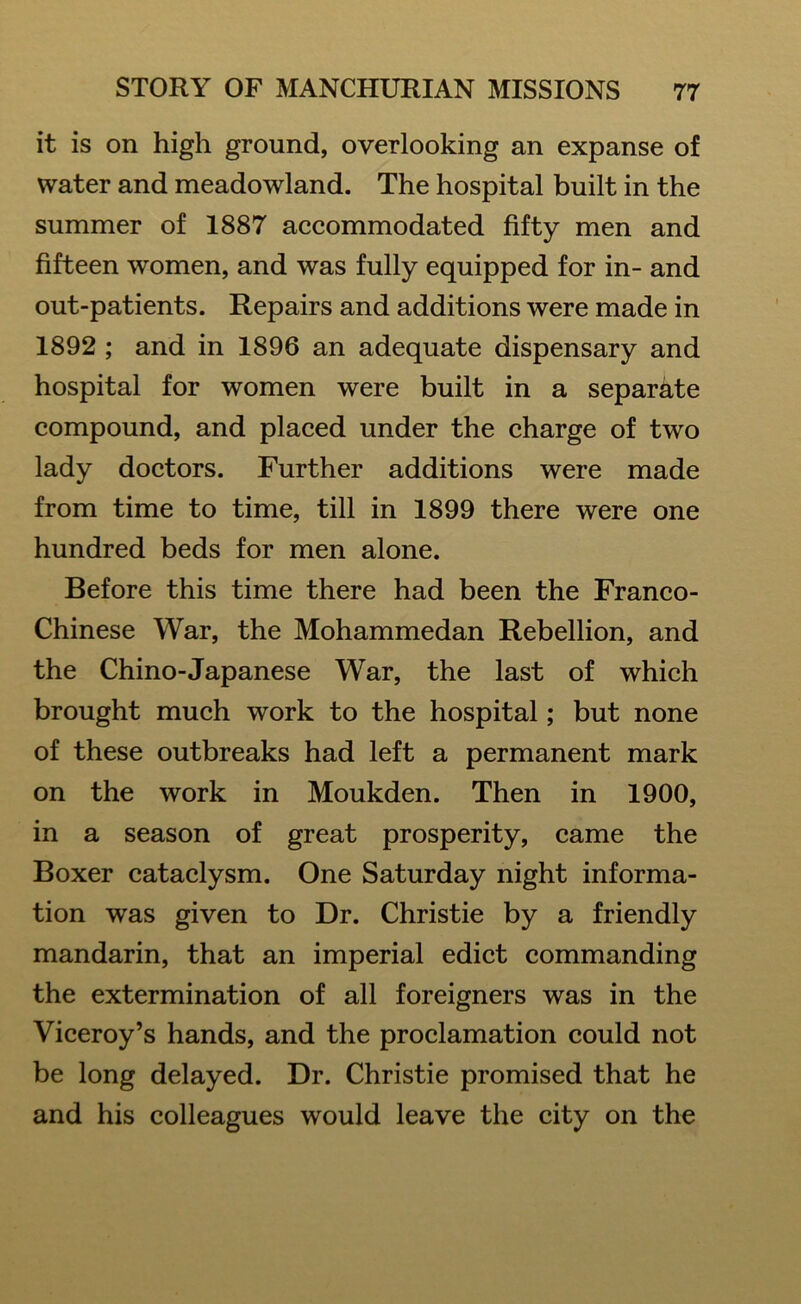 it is on high ground, overlooking an expanse of water and meadowland. The hospital built in the summer of 1887 accommodated fifty men and fifteen women, and was fully equipped for in- and out-patients. Repairs and additions were made in 1892 ; and in 1896 an adequate dispensary and hospital for women were built in a separate compound, and placed under the charge of two lady doctors. Further additions were made from time to time, till in 1899 there were one hundred beds for men alone. Before this time there had been the Franco- Chinese War, the Mohammedan Rebellion, and the Chino-Japanese War, the last of which brought much work to the hospital; but none of these outbreaks had left a permanent mark on the work in Moukden. Then in 1900, in a season of great prosperity, came the Boxer cataclysm. One Saturday night informa- tion was given to Dr. Christie by a friendly mandarin, that an imperial edict commanding the extermination of all foreigners was in the Viceroy’s hands, and the proclamation could not be long delayed. Dr. Christie promised that he and his colleagues would leave the city on the