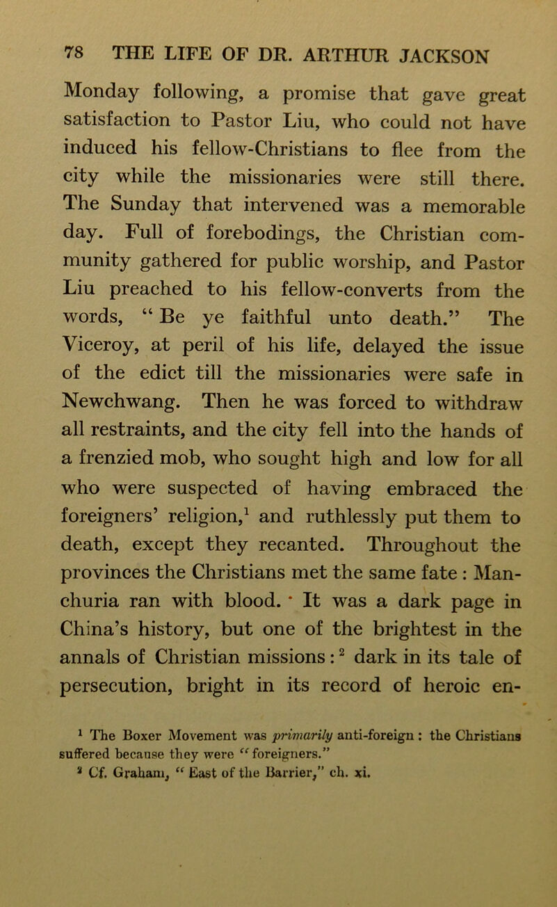 Monday following, a promise that gave great satisfaction to Pastor Liu, who could not have induced his fellow-Christians to flee from the city while the missionaries were still there. The Sunday that intervened was a memorable day. Full of forebodings, the Christian com- munity gathered for public worship, and Pastor Liu preached to his fellow-converts from the words, “ Be ye faithful unto death.” The Viceroy, at peril of his life, delayed the issue of the edict till the missionaries were safe in Newchwang. Then he was forced to withdraw all restraints, and the city fell into the hands of a frenzied mob, who sought high and low for all who were suspected of having embraced the foreigners’ religion,1 and ruthlessly put them to death, except they recanted. Throughout the provinces the Christians met the same fate : Man- churia ran with blood. * It was a dark page in China’s history, but one of the brightest in the annals of Christian missions :2 dark in its tale of persecution, bright in its record of heroic en- 1 The Boxer Movement was primarily anti-foreign : the Christians suffered because they were “foreigners.” a Cf. Graham, “ East of the Barrier,” cli. xi.