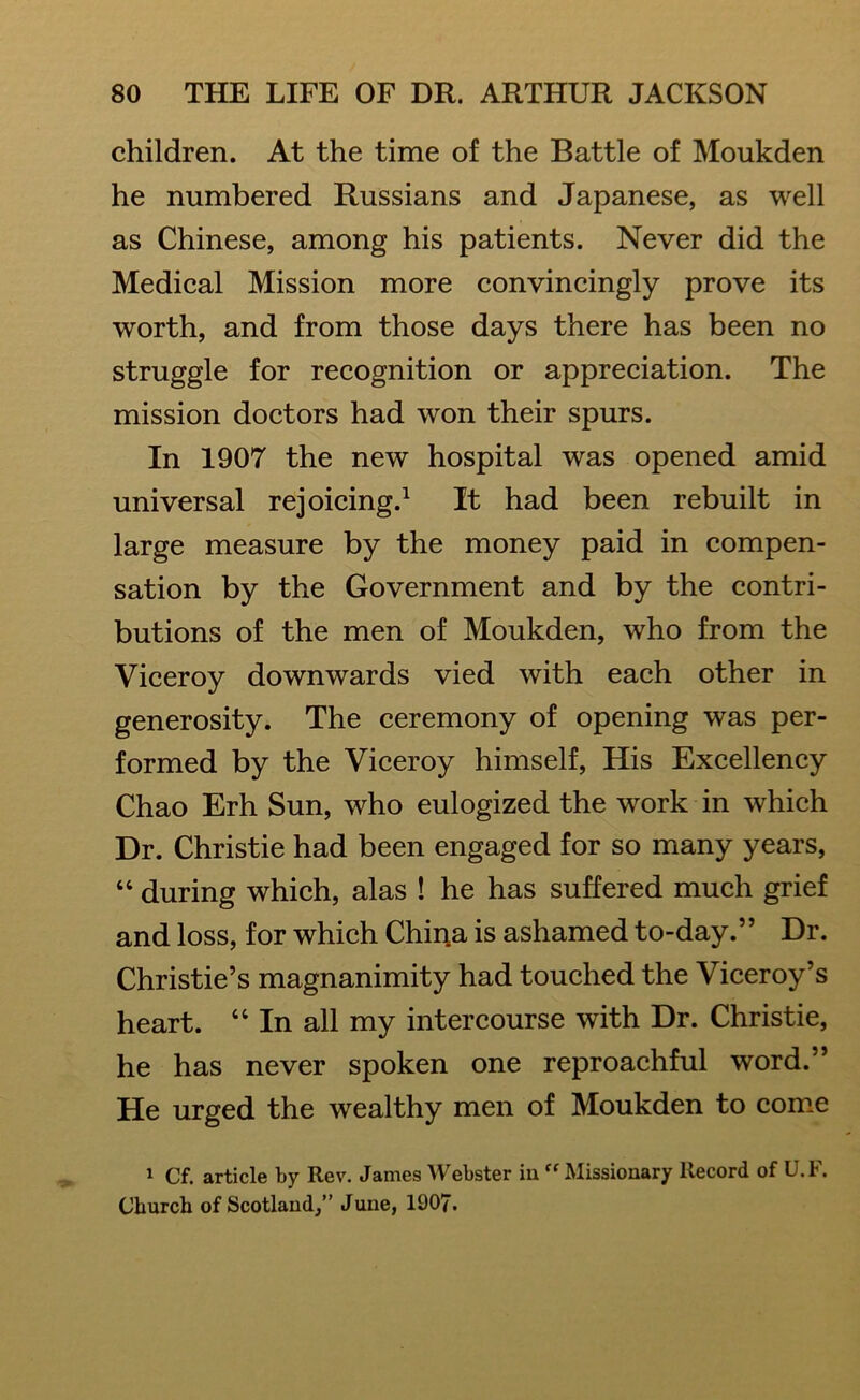 children. At the time of the Battle of Moukden he numbered Russians and Japanese, as well as Chinese, among his patients. Never did the Medical Mission more convincingly prove its worth, and from those days there has been no struggle for recognition or appreciation. The mission doctors had won their spurs. In 1907 the new hospital was opened amid universal rejoicing.1 It had been rebuilt in large measure by the money paid in compen- sation by the Government and by the contri- butions of the men of Moukden, who from the Viceroy downwards vied with each other in generosity. The ceremony of opening was per- formed by the Viceroy himself, His Excellency Chao Erh Sun, who eulogized the work in which Dr. Christie had been engaged for so many years, “ during which, alas ! he has suffered much grief and loss, for which China is ashamed to-day.” Dr. Christie’s magnanimity had touched the Viceroy’s heart. “ In all my intercourse with Dr. Christie, he has never spoken one reproachful word.” He urged the wealthy men of Moukden to come 1 Cf. article by Rev. James Webster in “ Missionary Record of U.F. Church of Scotland,” June, 1907.