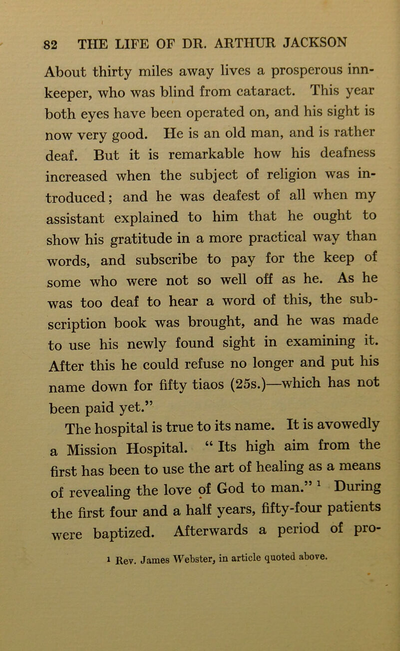 About thirty miles away lives a prosperous inn- keeper, who was blind from cataract. This year both eyes have been operated on, and his sight is now very good. He is an old man, and is rather deaf. But it is remarkable how his deafness increased when the subject of religion was in- troduced; and he was deafest of all when my assistant explained to him that he ought to show his gratitude in a more practical way than words, and subscribe to pay for the keep of some who were not so well off as he. As he was too deaf to hear a word of this, the sub- scription book was brought, and he was made to use his newly found sight in examining it. After this he could refuse no longer and put his name down for fifty tiaos (25s.)—which has not been paid yet.” The hospital is true to its name. It is avowedly a Mission Hospital. “ Its high aim from the first has been to use the art of healing as a means of revealing the love of God to man. Huiing the first four and a half years, fifty-four patients were baptized. Afterwards a period of pro- 1 Rev. James Webster, in article quoted above.