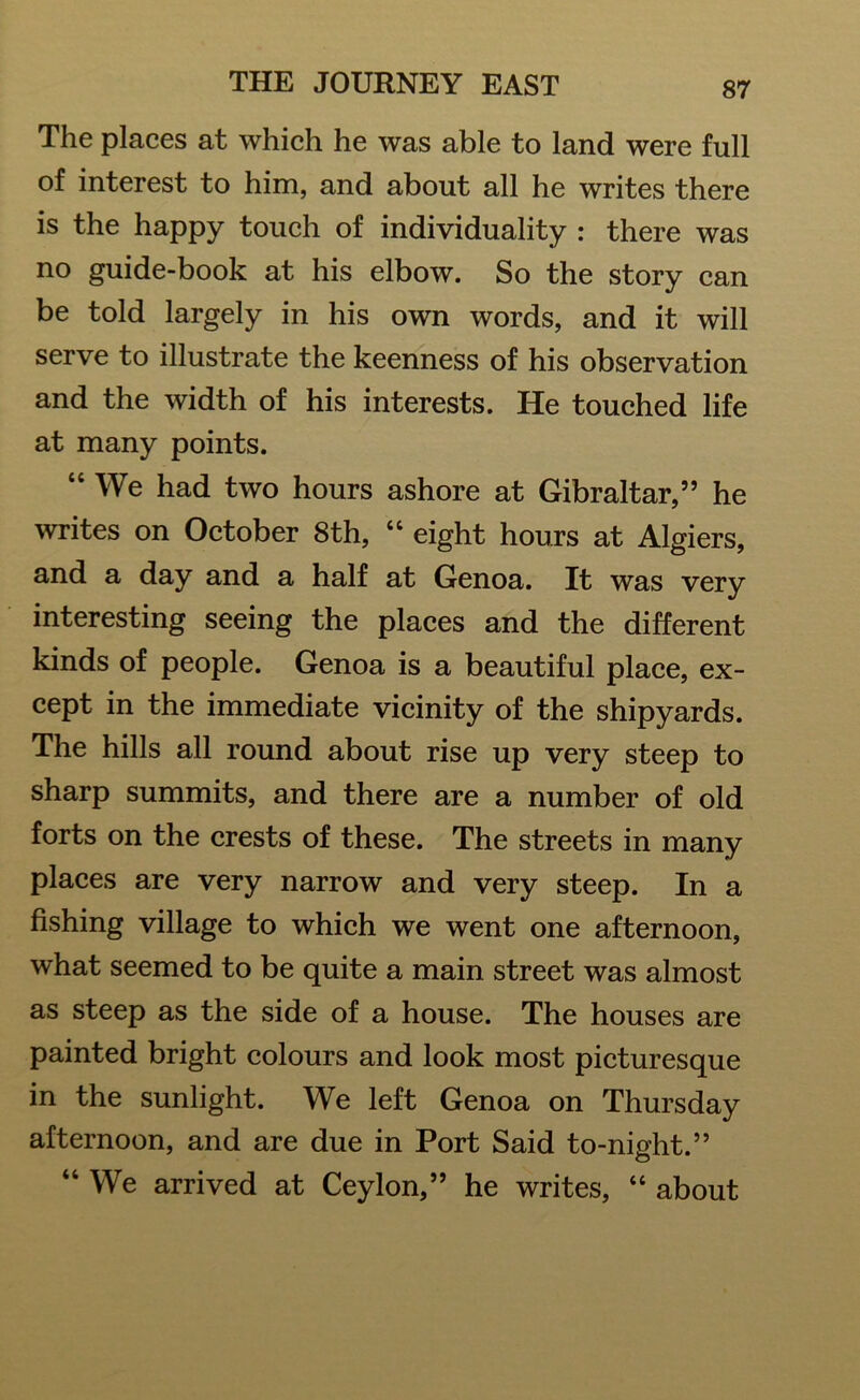 The places at which he was able to land were full of interest to him, and about all he writes there is the happy touch of individuality : there was no guide-book at his elbow. So the story can be told largely in his own words, and it will serve to illustrate the keenness of his observation and the width of his interests. He touched life at many points. “ We had two hours ashore at Gibraltar,” he writes on October 8th, “ eight hours at Algiers, and a day and a half at Genoa. It was very interesting seeing the places and the different kinds of people. Genoa is a beautiful place, ex- cept in the immediate vicinity of the shipyards. The hills all round about rise up very steep to sharp summits, and there are a number of old forts on the crests of these. The streets in many places are very narrow and very steep. In a fishing village to which we went one afternoon, what seemed to be quite a main street was almost as steep as the side of a house. The houses are painted bright colours and look most picturesque in the sunlight. We left Genoa on Thursday afternoon, and are due in Port Said to-night.” “ We arrived at Ceylon,” he writes, “ about