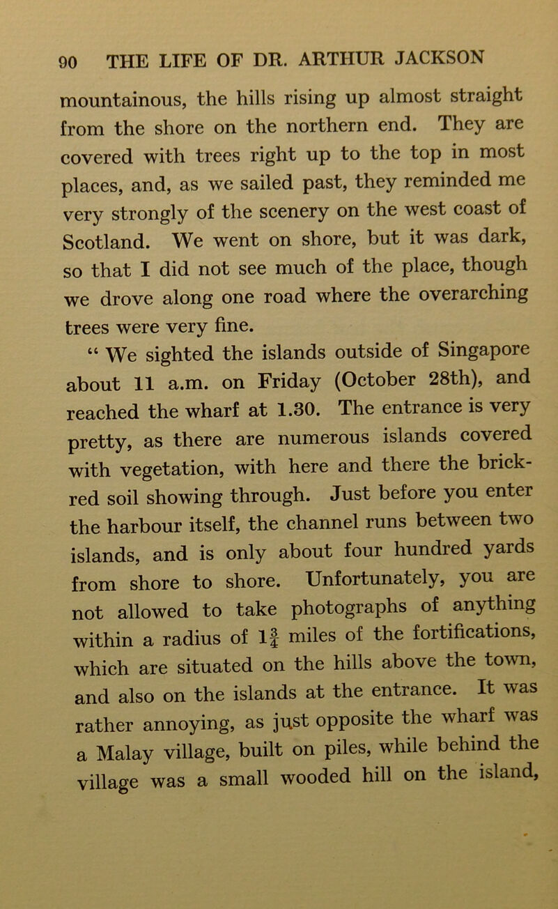 mountainous, the hills rising up almost straight from the shore on the northern end. They are covered with trees right up to the top in most places, and, as we sailed past, they reminded me very strongly of the scenery on the west coast of Scotland. We went on shore, but it was dark, so that I did not see much of the place, though we drove along one road where the overarching trees were very fine. “ We sighted the islands outside of Singapore about 11 a.m. on Friday (October 28th), and reached the wharf at 1.30. The entrance is very pretty, as there are numerous islands covered with vegetation, with here and there the brick- red soil showing through. Just before you enter the harbour itself, the channel runs between two islands, and is only about four hundred yards from shore to shore. Unfortunately, you are not allowed to take photographs of anything within a radius of If miles of the fortifications, which are situated on the hills above the town, and also on the islands at the entrance. It was rather annoying, as just opposite the wharf was a Malay village, built on piles, while behind the village was a small wooded hill on the island,
