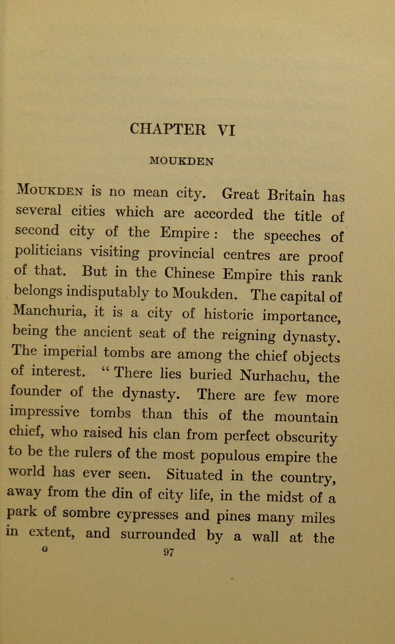 CHAPTER VI MOUKDEN Moukden is no mean city. Great Britain has several cities which are accorded the title of second city of the Empire : the speeches of politicians visiting provincial centres are proof of that. But in the Chinese Empire this rank belongs indisputably to Moukden. The capital of Manchuria, it is a city of historic importance, being the ancient seat of the reigning dynasty. The imperial tombs are among the chief objects of interest. “ There lies buried Nurhachu, the founder of the dynasty. There are few more impressive tombs than this of the mountain chief, who raised his clan from perfect obscurity to be the rulers of the most populous empire the world has ever seen. Situated in the country, away from the din of city life, in the midst of a park of sombre cypresses and pines many miles in extent, and surrounded by a wall at the