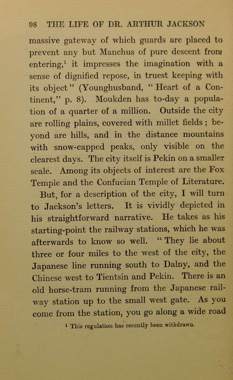 massive gateway of which guards are placed to prevent any but Manchus of pure descent from entering,1 it impresses the imagination with a sense of dignified repose, in truest keeping with its object” (Younghusband, “Heart of a Con- tinent,” p. 8). Moukden has to-day a popula- tion of a quarter of a million. Outside the city are rolling plains, covered with millet fields ; be- yond are hills, and in the distance mountains with snow-capped peaks, only visible on the clearest days. The city itself is Pekin on a smaller scale. Among its objects of interest are the Fox Temple and the Confucian Temple of Literature. But, for a description of the city, I will turn to Jackson’s letters. It is vividly depicted in his straightforward narrative. He takes as his starting-point the railway stations, which he was afterwards to know so well. “ They lie about three or four miles to the west of the city, the Japanese line running south to Dalny, and the Chinese west to Tientsin and Pekin. There is an old horse-tram running from the Japanese rail- way station up to the small west gate. As you come from the station you go along a wide road 1 This regulation has recently been withdrawn.