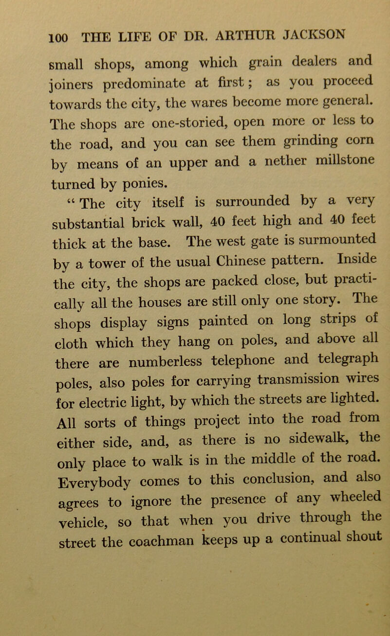 small shops, among which grain dealers and joiners predominate at first; as you proceed towards the city, the wares become more general. The shops are one-storied, open more or less to the road, and you can see them grinding corn by means of an upper and a nether millstone turned by ponies. “ The city itself is surrounded by a very substantial brick wall, 40 feet high and 40 feet thick at the base. The west gate is surmounted by a tower of the usual Chinese pattern. Inside the city, the shops are packed close, but practi- cally all the houses are still only one story. The shops display signs painted on long strips of cloth which they hang on poles, and above all there are numberless telephone and telegraph poles, also poles for carrying transmission wires for electric light, by which the streets are lighted. All sorts of things project into the road from either side, and, as there is no sidewalk, the only place to walk is in the middle of the road. Everybody comes to this conclusion, and also agrees to ignore the presence of any wheeled vehicle, so that when you drive through the street the coachman keeps up a continual shout