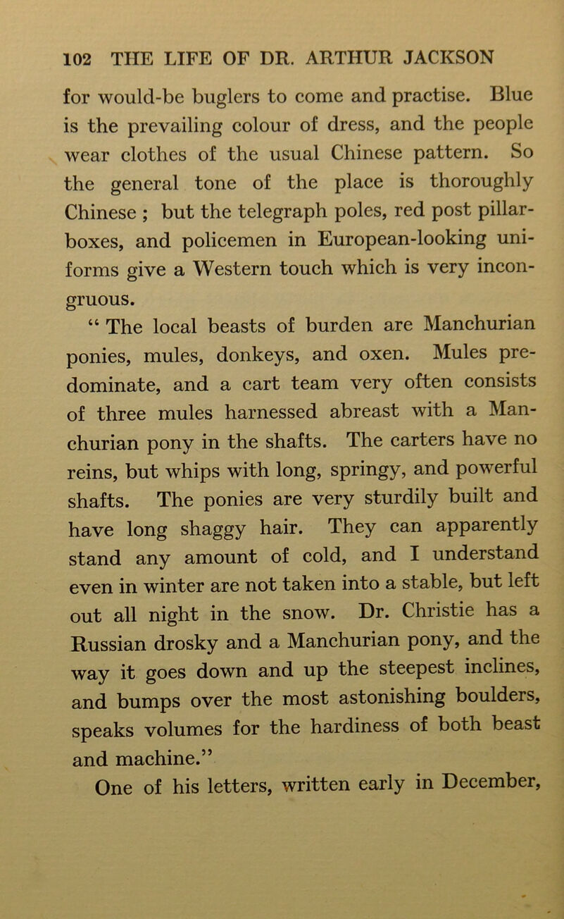 for would-be buglers to come and practise. Blue is the prevailing colour of dress, and the people wear clothes of the usual Chinese pattern. So the general tone of the place is thoroughly Chinese ; but the telegraph poles, red post pillar- boxes, and policemen in European-looking uni- forms give a Western touch which is very incon- gruous. “ The local beasts of burden are Manchurian ponies, mules, donkeys, and oxen. Mules pre- dominate, and a cart team very often consists of three mules harnessed abreast with a Man- churian pony in the shafts. The carters have no reins, but whips with long, springy, and powerful shafts. The ponies are very sturdily built and have long shaggy hair. They can apparently stand any amount of cold, and I understand even in winter are not taken into a stable, but left out all night in the snow. Dr. Christie has a Russian drosky and a Manchurian pony, and the way it goes down and up the steepest inclines, and bumps over the most astonishing boulders, speaks volumes for the hardiness of both beast and machine.” One of his letters, written early in December,