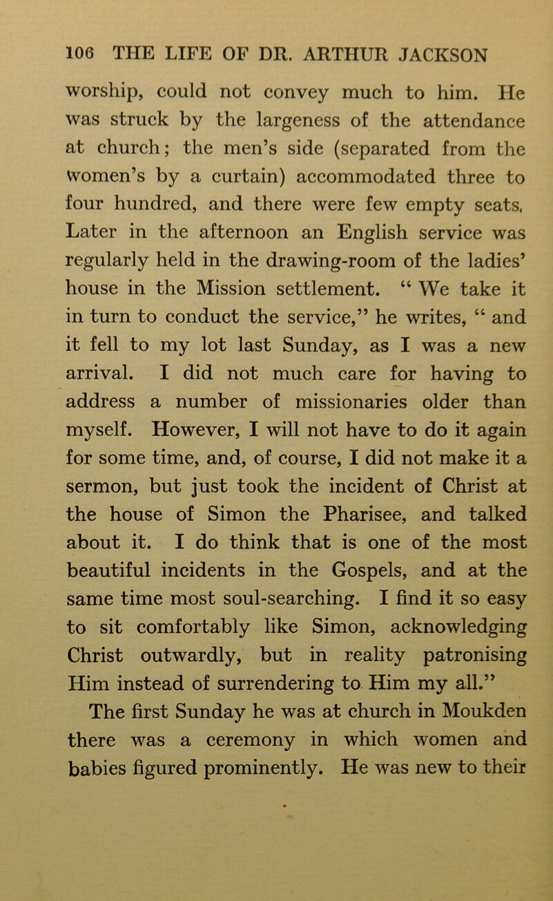 worship, could not convey much to him. He was struck by the largeness of the attendance at church; the men’s side (separated from the women’s by a curtain) accommodated three to four hundred, and there were few empty seats, Later in the afternoon an English service was regularly held in the drawing-room of the ladies’ house in the Mission settlement. “ We take it in turn to conduct the service,” he writes, “ and it fell to my lot last Sunday, as I was a new arrival. I did not much care for having to address a number of missionaries older than myself. However, I will not have to do it again for some time, and, of course, I did not make it a sermon, but just took the incident of Christ at the house of Simon the Pharisee, and talked about it. I do think that is one of the most beautiful incidents in the Gospels, and at the same time most soul-searching. I find it so easy to sit comfortably like Simon, acknowledging Christ outwardly, but in reality patronising Him instead of surrendering to Him my all.” The first Sunday he was at church in Moukden there was a ceremony in which women and babies figured prominently. He was new to their