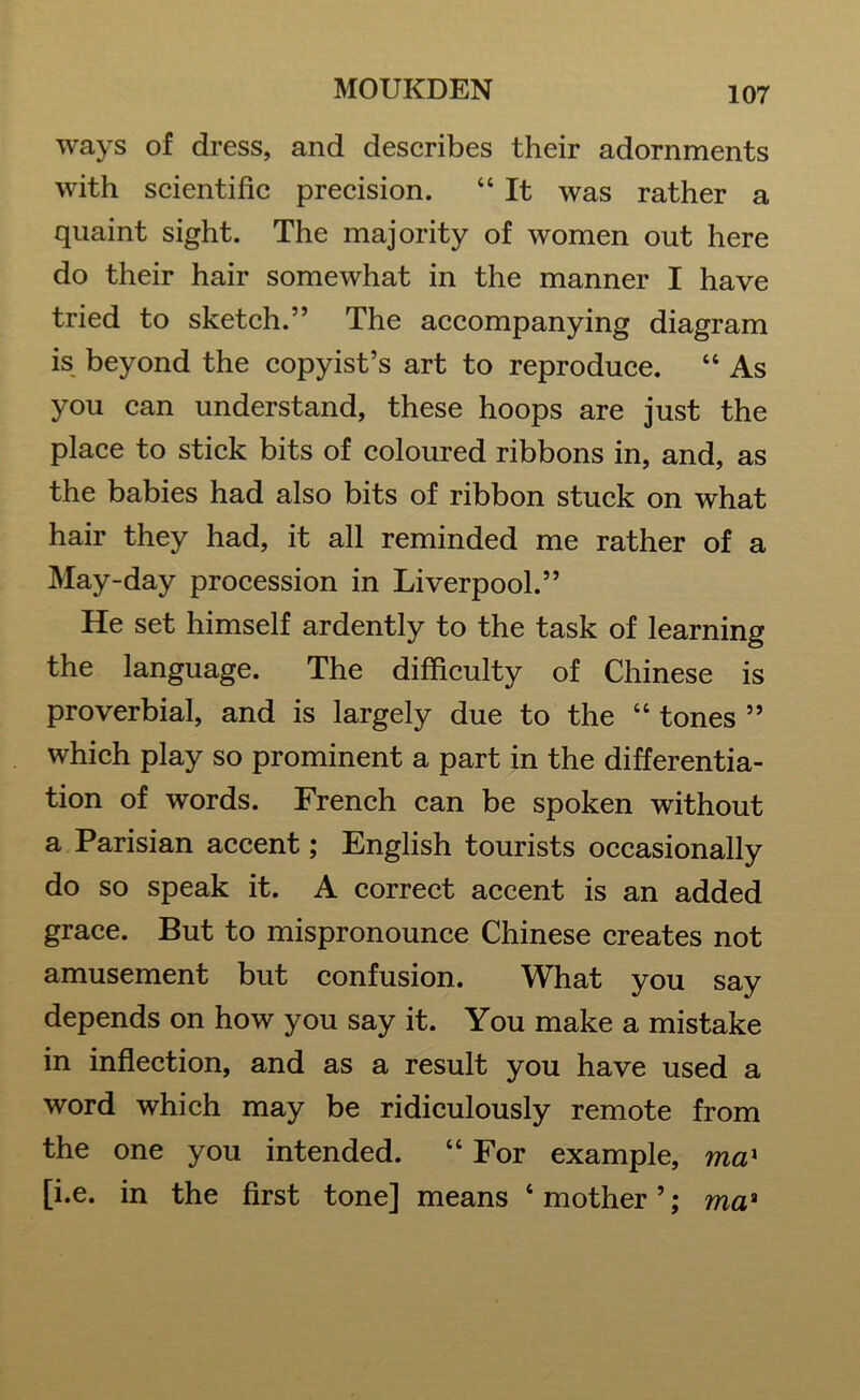 ways of dress, and describes their adornments with scientific precision. “ It was rather a quaint sight. The majority of women out here do their hair somewhat in the manner I have tried to sketch.” The accompanying diagram is beyond the copyist’s art to reproduce. “ As you can understand, these hoops are just the place to stick bits of coloured ribbons in, and, as the babies had also bits of ribbon stuck on what hair they had, it all reminded me rather of a May-day procession in Liverpool.” He set himself ardently to the task of learning the language. The difficulty of Chinese is proverbial, and is largely due to the “ tones ” which play so prominent a part in the differentia- tion of words. French can be spoken without a Parisian accent; English tourists occasionally do so speak it. A correct accent is an added grace. But to mispronounce Chinese creates not amusement but confusion. What you say depends on how you say it. You make a mistake in inflection, and as a result you have used a word which may be ridiculously remote from the one you intended. “ For example, max [i.e. in the first tone] means ‘mother’; maa