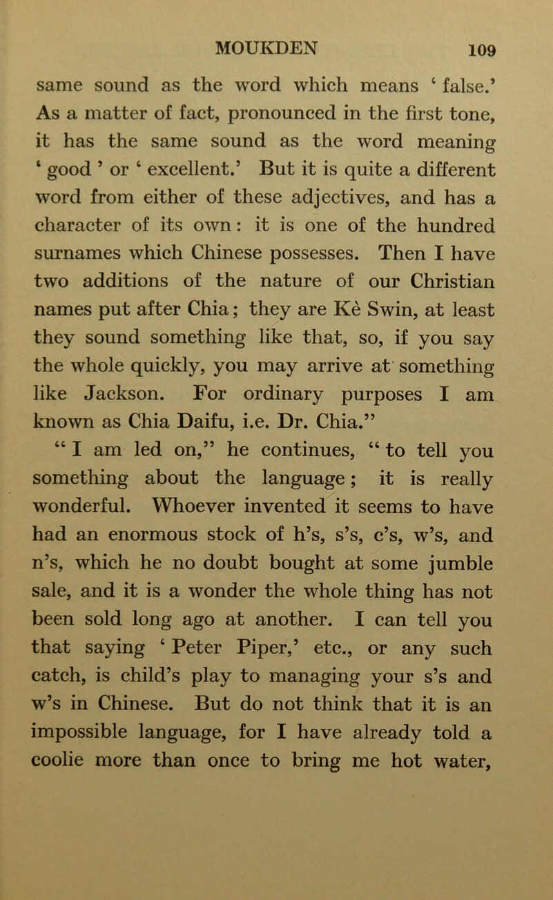 same sound as the word which means ‘ false.’ As a matter of fact, pronounced in the first tone, it has the same sound as the word meaning ‘ good ’ or ‘ excellent.’ But it is quite a different word from either of these adjectives, and has a character of its own: it is one of the hundred surnames which Chinese possesses. Then I have two additions of the nature of our Christian names put after Chia; they are Ke Swin, at least they sound something like that, so, if you say the whole quickly, you may arrive at something like Jackson. For ordinary purposes I am known as Chia Daifu, i.e. Dr. Chia.” 44 I am led on,” he continues, 44 to tell you something about the language; it is really wonderful. Whoever invented it seems to have had an enormous stock of h’s, s’s, c’s, w’s, and n’s, which he no doubt bought at some jumble sale, and it is a wonder the whole thing has not been sold long ago at another. I can tell you that saying 4 Peter Piper,’ etc., or any such catch, is child’s play to managing your s’s and w’s in Chinese. But do not think that it is an impossible language, for I have already told a coolie more than once to bring me hot water.