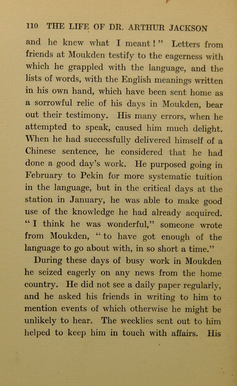 and he knew what I meant! ” Letters from friends at Moukden testify to the eagerness with which he grappled with the language, and the lists of words, with the English meanings written in his own hand, which have been sent home as a sorrowful relic of his days in Moukden, bear out their testimony. His many errors, when he attempted to speak, caused him much delight. When he had successfully delivered himself of a Chinese sentence, he considered that he had done a good day’s work. He purposed going in February to Pekin for more systematic tuition in the language, but in the critical days at the station in January, he was able to make good use of the knowledge he had already acquired. “ I think he was wonderful,” someone wrote from Moukden, “ to have got enough of the language to go about with, in so short a time.” During these days of busy work in Moukden he seized eagerly on any news from the home country. He did not see a daily paper regularly, and he asked his friends in writing to him to mention events of which otherwise he might be unlikely to hear. The weeklies sent out to him helped to keep him in touch with affairs. His