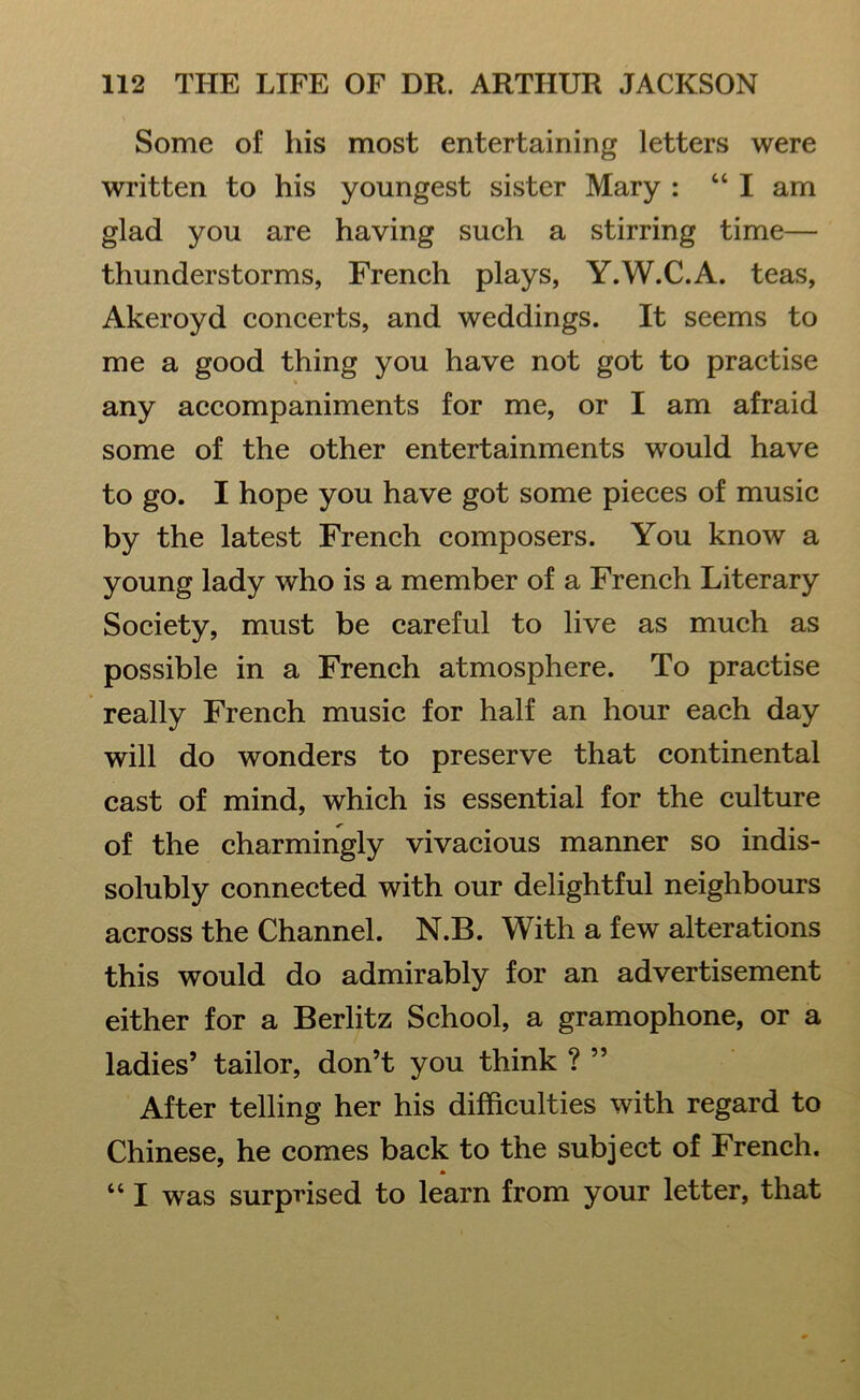 Some of his most entertaining letters were written to his youngest sister Mary : “I am glad you are having such a stirring time— thunderstorms, French plays, Y.W.C.A. teas, Akeroyd concerts, and weddings. It seems to me a good thing you have not got to practise any accompaniments for me, or I am afraid some of the other entertainments would have to go. I hope you have got some pieces of music by the latest French composers. You know a young lady who is a member of a French Literary Society, must be careful to live as much as possible in a French atmosphere. To practise really French music for half an hour each day will do wonders to preserve that continental cast of mind, which is essential for the culture of the charmingly vivacious manner so indis- solubly connected with our delightful neighbours across the Channel. N.B. With a few alterations this would do admirably for an advertisement either for a Berlitz School, a gramophone, or a ladies’ tailor, don’t you think ? ” After telling her his difficulties with regard to Chinese, he comes back to the subject of French. “ I was surprised to learn from your letter, that