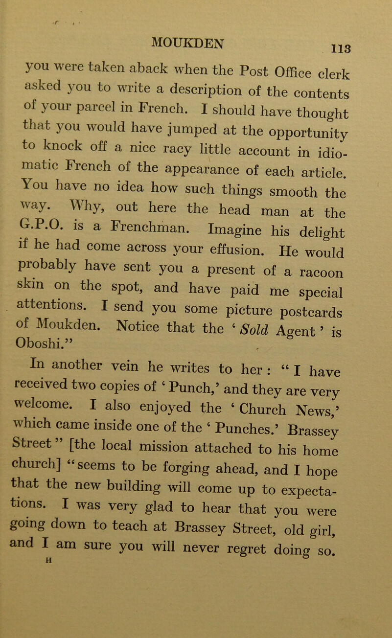 113 you were taken aback when the Post Office clerk asked you to write a description of the contents of your parcel in French. I should have thought that you would have jumped at the opportunity to knock off a nice racy little account in idio- matic French of the appearance of each article. 1-ou have no idea how such things smooth the way. Why, out here the head man at the G.P.O. is a Frenchman. Imagine his delight if he had come across your effusion. He would probably have sent you a present of a racoon skin on the spot, and have paid me special attentions. I send you some picture postcards of Moukden. Notice that the ‘ Sold Agent ’ is Oboshi.” In another vein he writes to her : “ I have received two copies of ‘ Punch,’ and they are very welcome. I also enjoyed the ‘Church News,’ which came inside one of the ‘ Punches.’ Brassey Street ” [the local mission attached to his home church] “ seems to be forging ahead, and I hope that the new building will come up to expecta- tions. I was very glad to hear that you were going down to teach at Brassey Street, old girl,