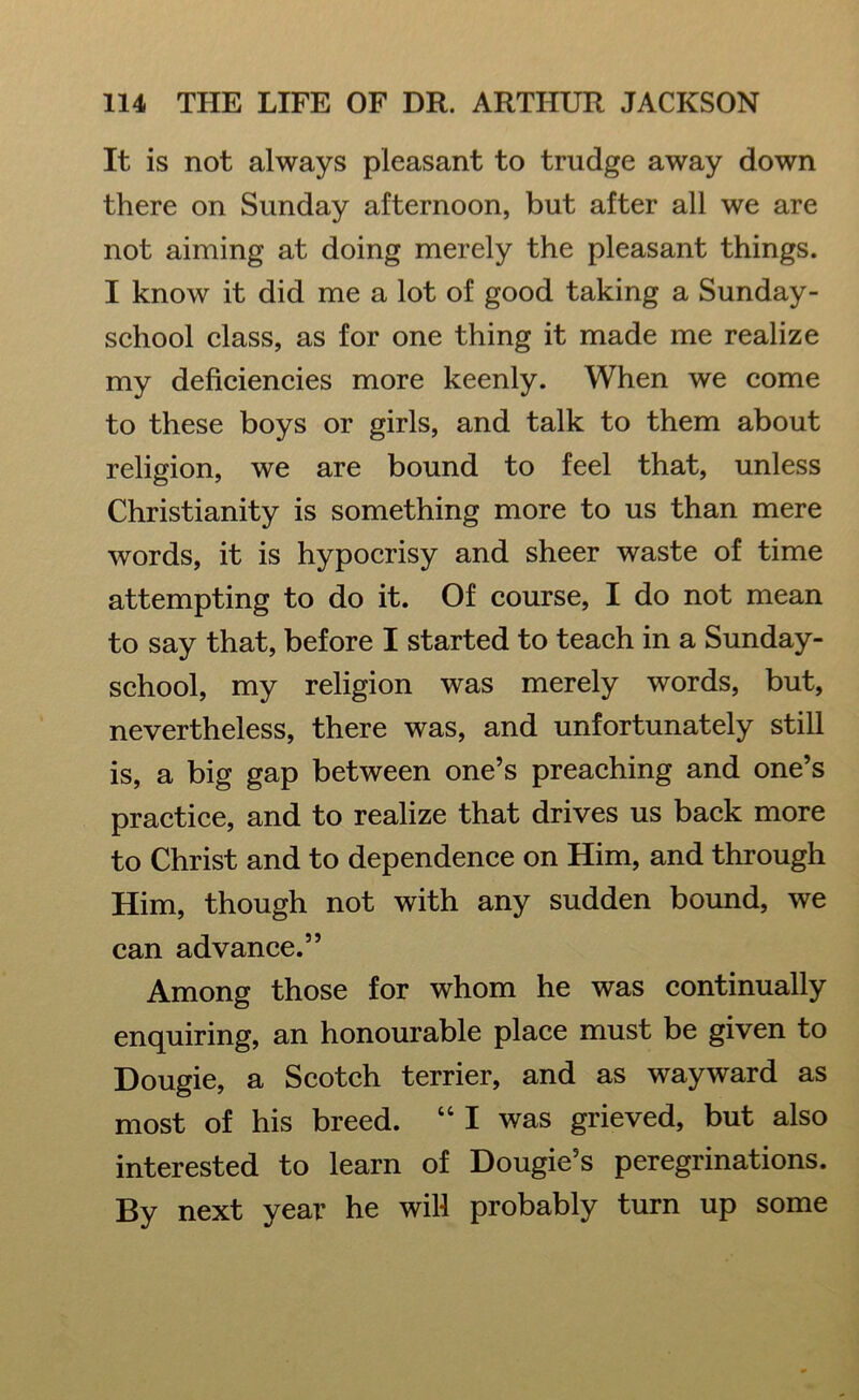 It is not always pleasant to trudge away down there on Sunday afternoon, but after all we are not aiming at doing merely the pleasant things. I know it did me a lot of good taking a Sunday- school class, as for one thing it made me realize my deficiencies more keenly. When we come to these boys or girls, and talk to them about religion, we are bound to feel that, unless Christianity is something more to us than mere words, it is hypocrisy and sheer waste of time attempting to do it. Of course, I do not mean to say that, before I started to teach in a Sunday- school, my religion was merely words, but, nevertheless, there was, and unfortunately still is, a big gap between one’s preaching and one’s practice, and to realize that drives us back more to Christ and to dependence on Him, and through Him, though not with any sudden bound, we can advance.” Among those for whom he was continually enquiring, an honourable place must be given to Dougie, a Scotch terrier, and as wayward as most of his breed. “ I was grieved, but also interested to learn of Dougie’s peregrinations. By next year he will probably turn up some