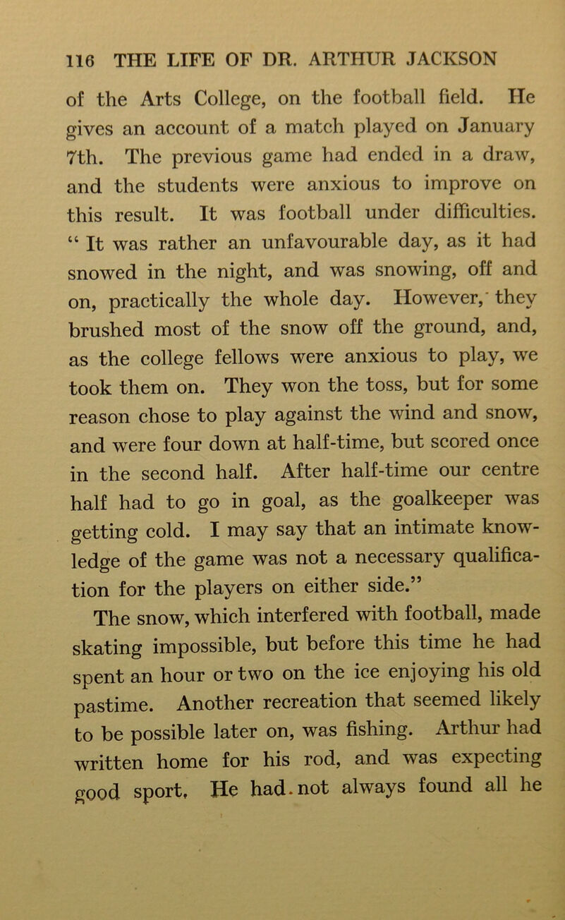 of the Arts College, on the football field. He gives an account of a match played on January 7th. The previous game had ended in a draw, and the students were anxious to improve on this result. It was football under difficulties. “ It was rather an unfavourable day, as it had snowed in the night, and was snowing, off and on, practically the whole day. However,' they brushed most of the snow off the ground, and, as the college fellows were anxious to play, we took them on. They won the toss, but for some reason chose to play against the wind and snow, and were four down at half-time, but scored once in the second half. After half-time our centre half had to go in goal, as the goalkeeper was getting cold. I may say that an intimate know- ledge of the game was not a necessary qualifica- tion for the players on either side.” The snow, which interfered with football, made skating impossible, but before this time he had spent an hour or two on the ice enjoying his old pastime. Another recreation that seemed likely to be possible later on, was fishing. Arthur had written home for his rod, and was expecting good sport. He had-not always found all he