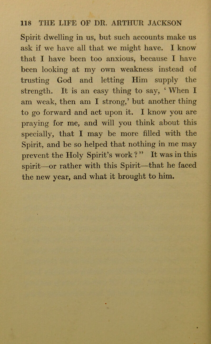 Spirit dwelling in us, but such accounts make us ask if we have all that we might have. I know that I have been too anxious, because I have been looking at my own weakness instead of trusting God and letting Him supply the strength. It is an easy thing to say, ‘ When I am weak, then am I strong,’ but another thing to go forward and act upon it. I know you are praying for me, and will you think about this specially, that I may be more filled with the Spirit, and be so helped that nothing in me may prevent the Holy Spirit’s work ? ” It was in this spirit—or rather with this Spirit—that he faced the new year, and what it brought to him.