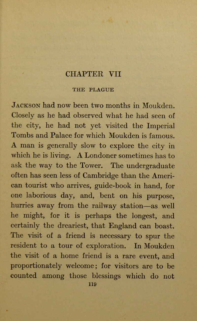 CHAPTER VII THE PLAGUE Jackson had now been two months in Moukden. Closely as he had observed what he had seen of the city, he had not yet visited the Imperial Tombs and Palace for which Moukden is famous. A man is generally slow to explore the city in which he is living. A Londoner sometimes has to ask the way to the Tower. The undergraduate often has seen less of Cambridge than the Ameri- can tourist who arrives, guide-book in hand, for one laborious day, and, bent on his purpose, hurries away from the railway station—as well he might, for it is perhaps the longest, and certainly the dreariest, that England can boast. The visit of a friend is necessary to spur the resident to a tour of exploration. In Moukden the visit of a home friend is a rare event, and proportionately welcome; for visitors are to be counted among those blessings which do not