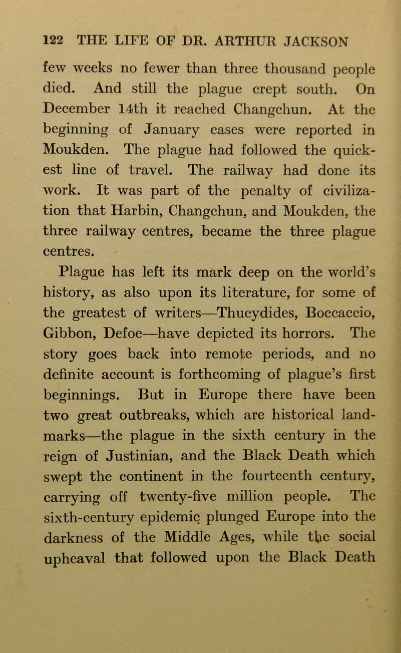 few weeks no fewer than three thousand people died. And still the plague crept south. On December 14th it reached Changchun. At the beginning of January cases were reported in Moukden. The plague had followed the quick- est line of travel. The railway had done its work. It was part of the penalty of civiliza- tion that Harbin, Changchun, and Moukden, the three railway centres, became the three plague centres. Plague has left its mark deep on the world’s history, as also upon its literature, for some of the greatest of writers—Thucydides, Boccaccio, Gibbon, Defoe—have depicted its horrors. The story goes back into remote periods, and no definite account is forthcoming of plague’s first beginnings. But in Europe there have been two great outbreaks, which are historical land- marks—the plague in the sixth century in the reign of Justinian, and the Black Death which swept the continent in the fourteenth century, carrying off twenty-five million people. The sixth-century epidemic plunged Europe into the darkness of the Middle Ages, while the social upheaval that followed upon the Black Death