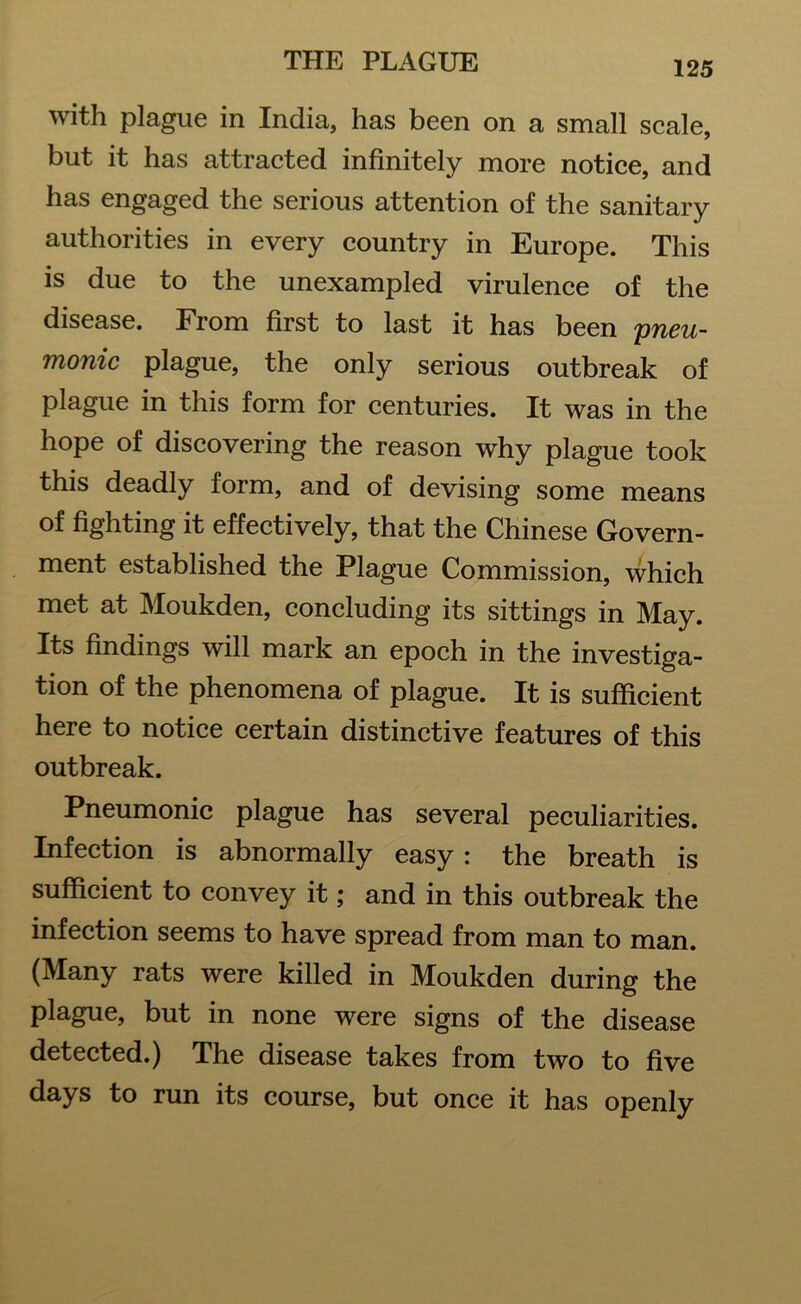 with plague in India, has been on a small scale, but it has attracted infinitely more notice, and has engaged the serious attention of the sanitary authorities in every country in Europe. This is due to the unexampled virulence of the disease. From first to last it has been pneu- monic plague, the only serious outbreak of plague in this form for centuries. It was in the hope of discovering the reason why plague took this deadly form, and of devising some means of fighting it effectively, that the Chinese Govern- ment established the Plague Commission, which met at Moukden, concluding its sittings in May. Its findings will mark an epoch in the investiga- tion of the phenomena of plague. It is sufficient here to notice certain distinctive features of this outbreak. Pneumonic plague has several peculiarities. Infection is abnormally easy : the breath is sufficient to convey it; and in this outbreak the infection seems to have spread from man to man. (Many rats were killed in Moukden during the plague, but in none were signs of the disease detected.) The disease takes from two to five days to run its course, but once it has openly