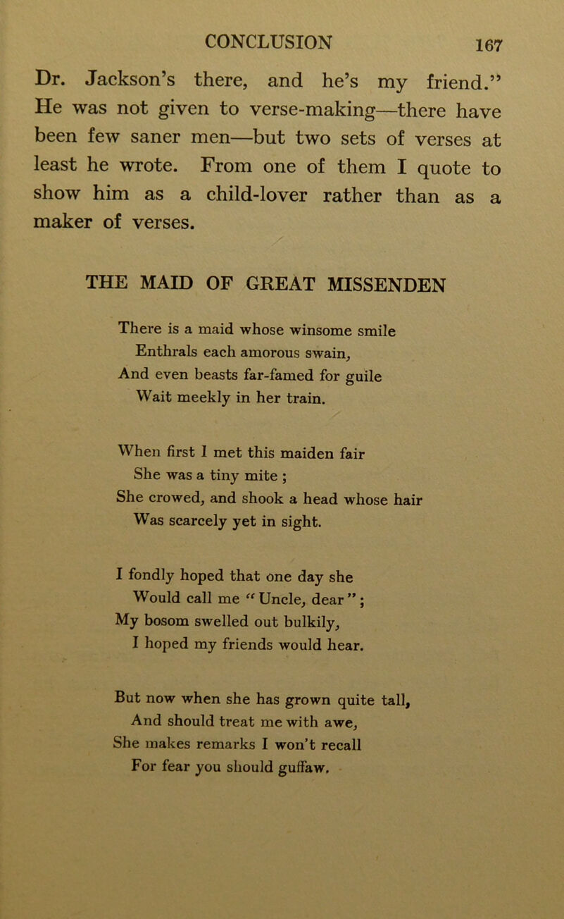 Dr. Jackson’s there, and he’s my friend.” He was not given to verse-making—there have been few saner men—but two sets of verses at least he wrote. From one of them I quote to show him as a child-lover rather than as a maker of verses. THE MAID OF GREAT MISSENDEN There is a maid whose winsome smile Enthrals each amorous swain. And even beasts far-famed for guile Wait meekly in her train. When first I met this maiden fair She was a tiny mite ; She crowed, and shook a head whose hair Was scarcely yet in sight. I fondly hoped that one day she Would call me “ Uncle, dear”; My bosom swelled out bulkily, I hoped my friends would hear. But now when she has grown quite tall. And should treat me with awe. She makes remarks I won’t recall For fear you should guffaw.