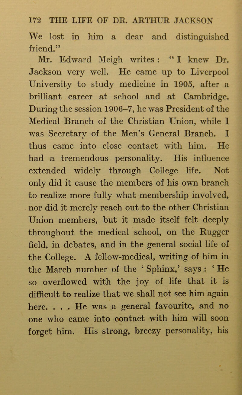 We lost in him a dear and distinguished friend.” Mr. Edward Meigh writes : “I knew Dr. Jackson very well. He came up to Liverpool University to study medicine in 1905, after a brilliant career at school and at Cambridge. During the session 1906-7, he was President of the Medical Branch of the Christian Union, while 1 was Secretary of the Men’s General Branch. I thus came into close contact with him. He had a tremendous personality. His influence extended widely through College life. Not only did it cause the members of his own branch to realize more fully what membership involved, nor did it merely reach out to the other Christian Union members, but it made itself felt deeply throughout the medical school, on the Rugger field, in debates, and in the general social life of the College. A fellow-medical, writing of him in the March number of the 4 Sphinx,’ says : 4 He so overflowed with the joy of life that it is difficult to realize that we shall not see him again here. ... He was a general favourite, and no one who came into contact with him will soon forget him. His strong, breezy personality, his