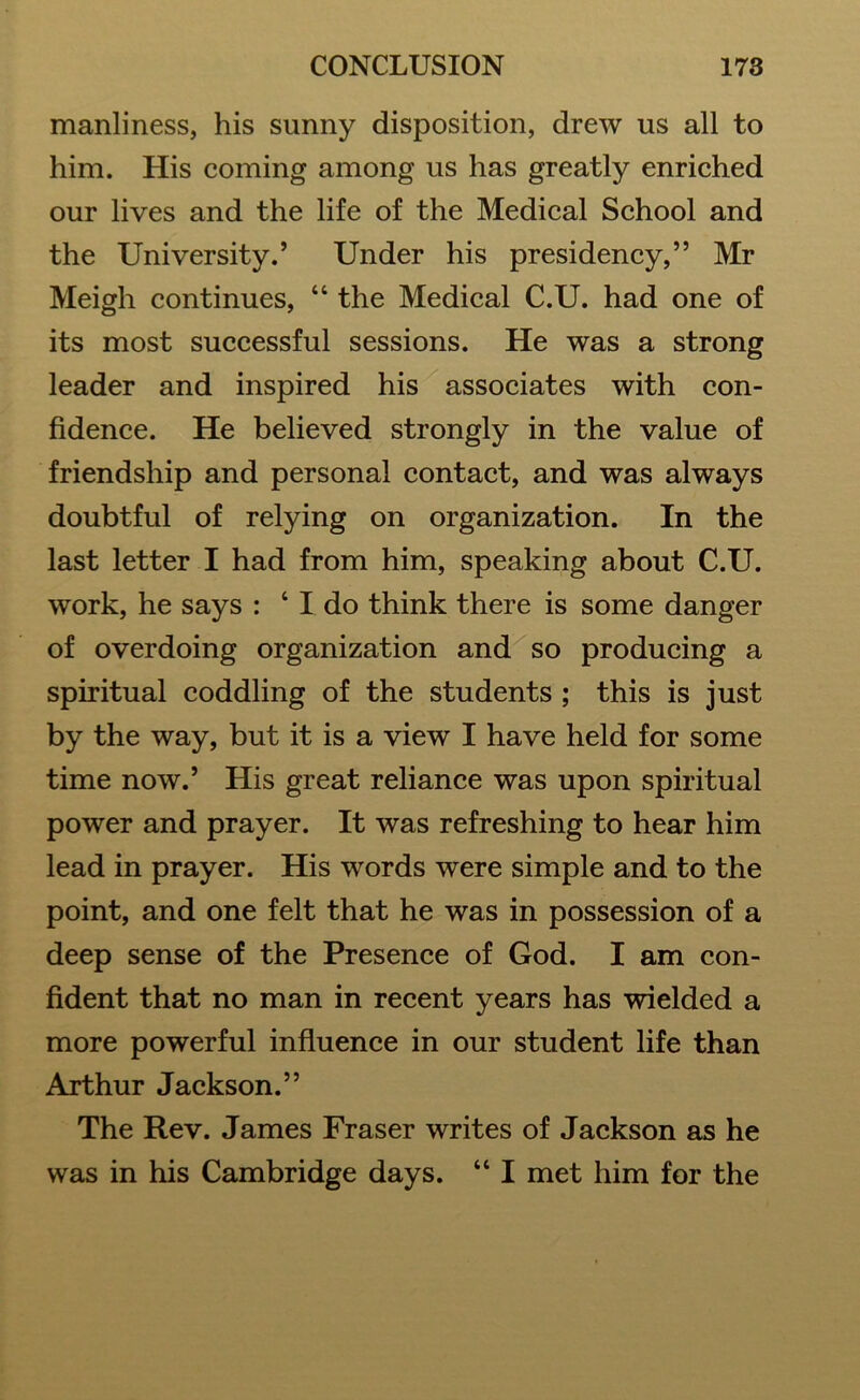 manliness, his sunny disposition, drew us all to him. His coming among us has greatly enriched our lives and the life of the Medical School and the University.’ Under his presidency,” Mr Meigh continues, “ the Medical C.U. had one of its most successful sessions. He was a strong leader and inspired his associates with con- fidence. He believed strongly in the value of friendship and personal contact, and was always doubtful of relying on organization. In the last letter I had from him, speaking about C.U. work, he says : ‘ I do think there is some danger of overdoing organization and so producing a spiritual coddling of the students ; this is just by the way, but it is a view I have held for some time now.’ His great reliance was upon spiritual power and prayer. It was refreshing to hear him lead in prayer. His words were simple and to the point, and one felt that he was in possession of a deep sense of the Presence of God. I am con- fident that no man in recent years has wielded a more powerful influence in our student life than Arthur Jackson.” The Rev. James Fraser writes of Jackson as he was in his Cambridge days. “ I met him for the