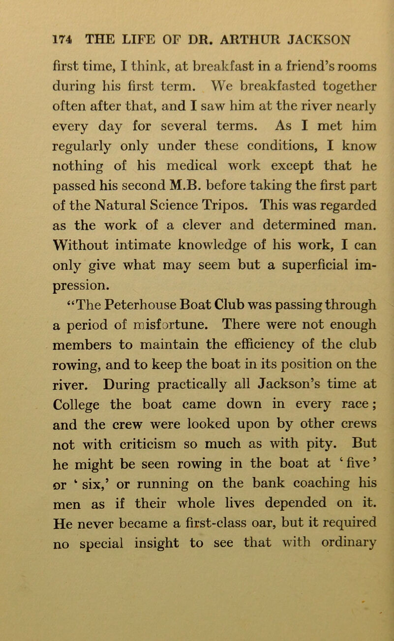 first time, I think, at breakfast in a friend’s rooms during his first term. We breakfasted together often after that, and I saw him at the river nearly every day for several terms. As I met him regularly only under these conditions, I know nothing of his medical work except that he passed his second M.B. before taking the first part of the Natural Science Tripos. This was regarded as the work of a clever and determined man. Without intimate knowledge of his work, I can only give what may seem but a superficial im- pression. “The Peterhouse Boat Club was passing through a period of misfortune. There were not enough members to maintain the efficiency of the club rowing, and to keep the boat in its position on the river. During practically all Jackson’s time at College the boat came down in every race; and the crew were looked upon by other crews not with criticism so much as with pity. But he might be seen rowing in the boat at ‘five’ or ‘ six,’ or running on the bank coaching his men as if their whole lives depended on it. He never became a first-class oar, but it required no special insight to see that with ordinary