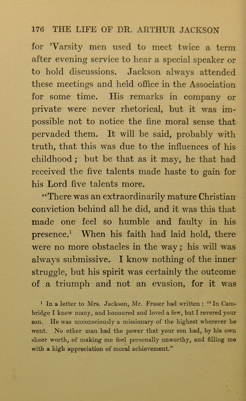 for ’Varsity men used to meet twice a term after evening service to hear a special speaker or to hold discussions. Jackson always attended these meetings and held office in the Association for some time. His remarks in company or private were never rhetorical, but it was im- possible not to notice the fine moral sense that pervaded them. It will be said, probably with truth, that this was due to the influences of his childhood; but be that as it may, he that had received the five talents made haste to gain for his Lord five talents more. “There was an extraordinarily mature Christian conviction behind all he did, and it was this that made one feel so humble and faulty in his presence.1 When his faith had laid hold, there were no more obstacles in the way; his will was always submissive. I know nothing of the inner struggle, but his spirit was certainly the outcome of a triumph and not an evasion, for it was 1 In a letter to Mrs. Jackson, Mr. Fraser had written : “In Cam- bridge I knew many, and honoured and loved a few, but I revered your son. He was unconsciously a missionary of the highest wherever he went. No other man had the power that your son had, by his own sheer worth, of making me feel personally unworthy, and filling me with a high appreciation of moral achievement/’