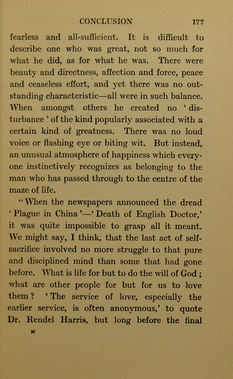 fearless and all-sufficient. It is difficult to describe one who was great, not so much for what he did, as for what he was. There were beauty and directness, affection and force, peace and ceaseless effort, and yet there was no out- standing characteristic—all were in such balance. When amongst others he created no 4 dis- turbance 5 of the kind popularly associated with a certain kind of greatness. There was no loud voice or flashing eye or biting wit. But instead, an unusual atmosphere of happiness which every- one instinctively recognizes as belonging to the man who has passed through to the centre of the maze of life. “When the newspapers announced the dread ‘ Plague in China ’—4 Death of English Doctor,’ it was quite impossible to grasp all it meant. We might say, I think, that the last act of self- sacrifice involved no more struggle to that pure and disciplined mind than some that had gone before. What is life for but to do the will of God ; what are other people for but for us to love them ? 4 The service of love, especially the earlier service, is often anonymous,’ to quote Dr. Rendel Harris, but long before the final M