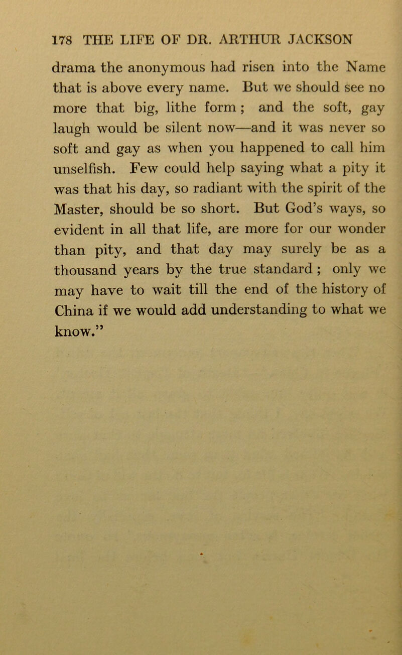 drama the anonymous had risen into the Name that is above every name. But we should see no more that big, lithe form ; and the soft, gay laugh would be silent now—and it was never so soft and gay as when you happened to call him unselfish. Few could help saying what a pity it was that his day, so radiant with the spirit of the Master, should be so short. But God’s ways, so evident in all that life, are more for our wonder than pity, and that day may surely be as a thousand years by the true standard ; only we may have to wait till the end of the history of China if we would add understanding to what we know.”