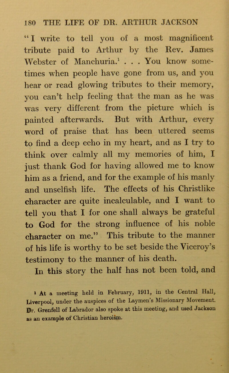 441 write to tell you of a most magnificent tribute paid to Arthur by the Rev. James Webster of Manchuria.1 . . . You know some- times when people have gone from us, and you hear or read glowing tributes to their memory, you can’t help feeling that the man as he was was very different from the picture which is painted afterwards. But with Arthur, every word of praise that has been uttered seems to find a deep echo in my heart, and as I try to think over calmly all my memories of him, I just thank God for having allowed me to know him as a friend, and for the example of his manly and unselfish life. The effects of his Christlike character are quite incalculable, and I want to tell you that I for one shall always be grateful to God for the strong influence of his noble character on me.” This tribute to the manner of his life is worthy to be set beside the Viceroy’s testimony to the manner of his death. In this story the half has not been told, and 1 At a meeting held in February, 1911, in the Central Hall, Liverpool, under the auspices of the Laymen’s Missionary Movement. Dr. Grenfell of Labrador also spoke at this meeting, and used Jackson as an example of Christian heroism.