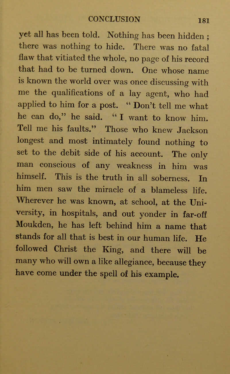 yet all has been told. Nothing has been hidden ; there was nothing to hide. There was no fatal flaw that vitiated the whole, no page of his record that had to be turned down. One whose name is known the world over was once discussing with me the qualifications of a lay agent, who had applied to him for a post. “ Don’t tell me what he can do,” he said. u I want to know him. Tell me his faults.” Those who knew Jackson longest and most intimately found nothing to set to the debit side of his account. The only man conscious of any weakness in him was himself. This is the truth in all soberness. In him men saw the miracle of a blameless life. Wherever he was known, at school, at the Uni- versity, in hospitals, and out yonder in far-off Moukden, he has left behind him a name that stands for all that is best in our human life. He followed Christ the King, and there will be many 'who will own a like allegiance, because they have come under the spell of his example.