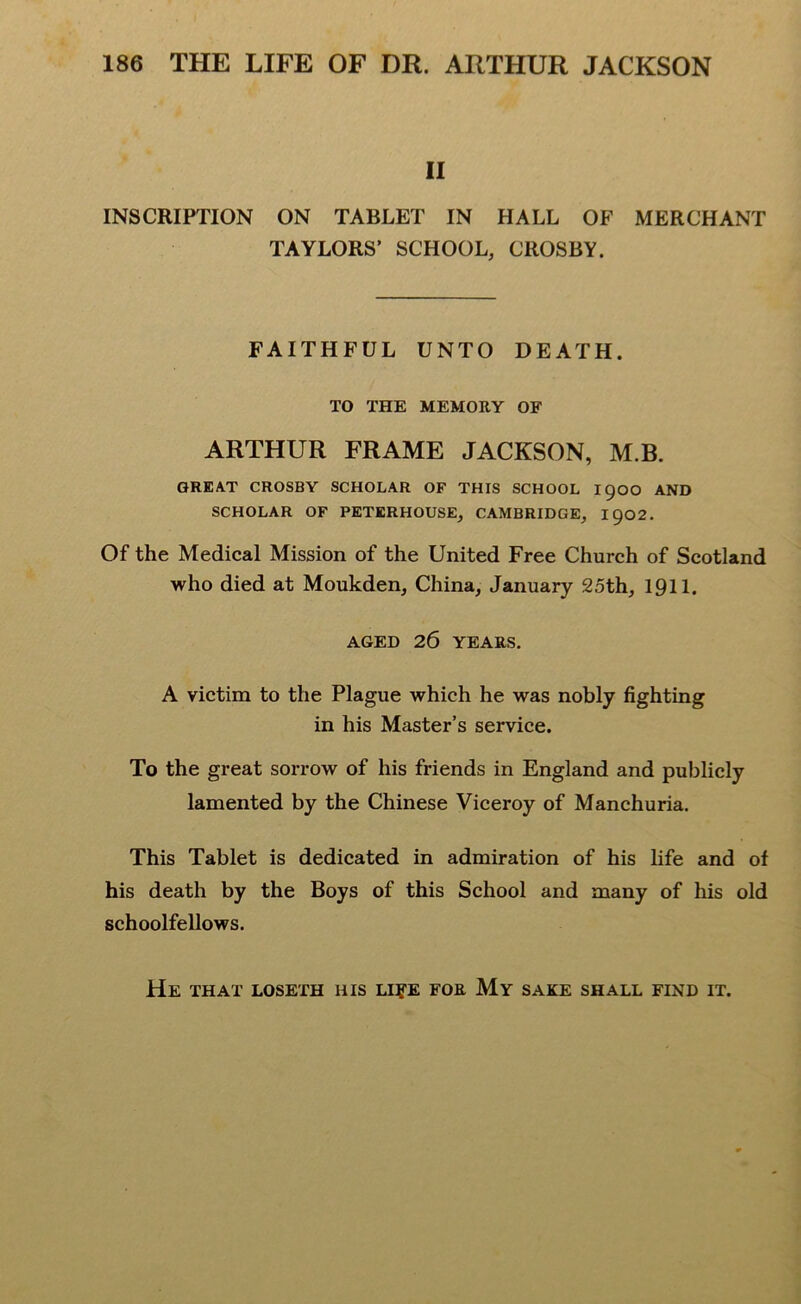 II INSCRIPTION ON TABLET IN HALL OF MERCHANT TAYLORS’ SCHOOL, CROSBY. FAITHFUL UNTO DEATH. TO THE MEMORY OF ARTHUR FRAME JACKSON, M.B. GREAT CROSBY SCHOLAR OF THIS SCHOOL I90O AND SCHOLAR OF PETERHOUSE, CAMBRIDGE, 1902. Of the Medical Mission of the United Free Church of Scotland who died at Moukden, China, January 25th, 1911. AGED 26 YEARS. A victim to the Plague which he was nobly fighting in his Master’s service. To the great sorrow of his friends in England and publicly lamented by the Chinese Viceroy of Manchuria. This Tablet is dedicated in admiration of his life and of his death by the Boys of this School and many of his old schoolfellows. He that loseth his li?e for My sake shall find it.