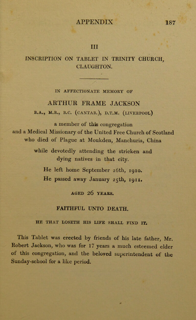 III INSCRIPTION ON TABLET IN TRINITY CHURCH, CLAUGHTON. IN AFFECTIONATE MEMORY OF ARTHUR FRAME JACKSON B.A., M.B., B.C. (CANTAB.), D.T.M. (LIVERPOOL) a member of this congregation and a Medical Missionary of the United Free Church of Scotland who died of Plague at Moukden, Manchuria, China while devotedly attending the stricken and dying natives in that city. He left home September 26th, 1910. He passed away January 25th, 1911. AGED 26 YEARS. FAITHFUL UNTO DEATH. HE THAT LOSETH HIS LIFE SHALL FIND IT. This Tablet was erected by friends of his late father, Mr. Robert Jackson, who was for 17 years a much esteemed elder of this congregation, and the beloved superintendent of the Sunday-school for a like period.