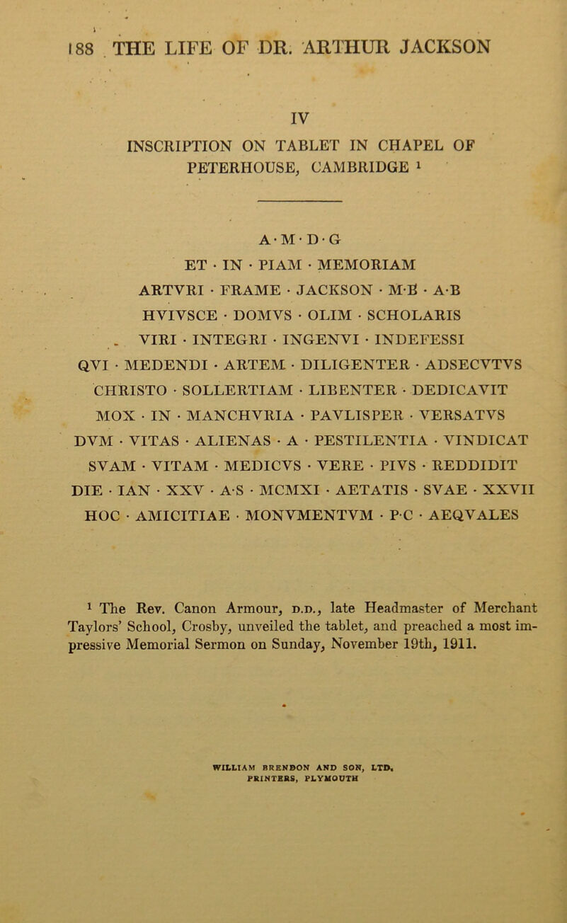 IV INSCRIPTION ON TABLET IN CHAPEL OF PETERHOUSE, CAMBRIDGE 1 A • M • D • G ET • IN • PI AM • MEMORIAM ARTVRI • FRAME • JACKSON • M B • A B HVIVSCE • DOMVS • OLIM • SCHOLARIS . VIRI • INTEGRI • INGENVI • INDEFESSI QVI • MEDENDI • ARTEM • DILIGENTER • ADSECVTVS CHRISTO • SOLLERTIAM • LIBENTER • DEDICAVIT MOX • IN ■ MANCHVRIA • PAVLISPER • VERS AT VS DVM • VITAS • ALIENAS • A • PESTILENTIA • VINDICAT SVAM • VITAM • MEDICVS • VERE • PIVS • REDDIDIT DIE • IAN • XXV - A S - MCMXI • AETATIS • SVAE • XXVII HOC ■ AMICITIAE • MONVMENTVM • P C • AEQVALES 1 The Rev. Canon Armour, d.d., late Headmaster of Merchant Taylors’ School, Crosby, unveiled the tablet, and preached a most im- pressive Memorial Sermon on Sunday, November 19th, 1911. WILLIAM BRENBON AND SON, LTD. PRINTERS, PLYMOUTH