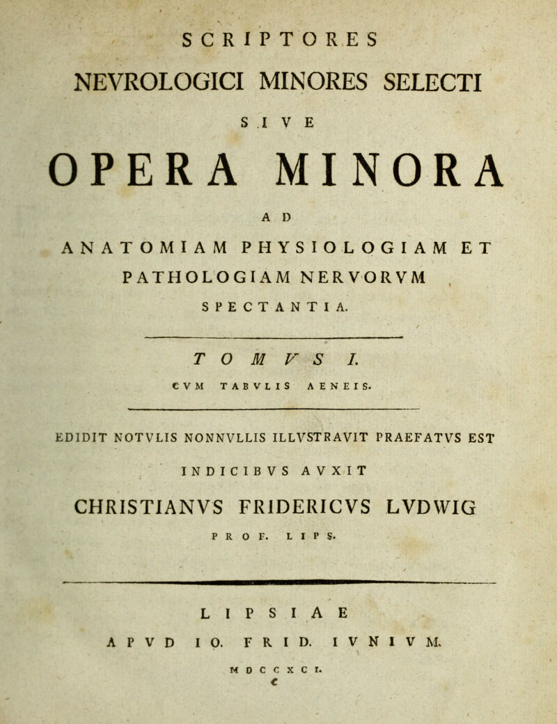 NEVROLOGICI MINORES SELECTI S .1 V E OPERA MINORA A D ANATOMIAM PHYSIOLOGIAM ET ' \ PATHOLOGIAM NERVORVM SPECTANTIA. / T O M V S I. EDIDIT NOTVLIS NONNVLLIS ILLVSTRAVIT PRAEFATVS EST INDICIBVS A V X I T CHRISTIANVS FRIDERICVS LVDWIG P R O F. L I P S. L I P S I A E A P V D IO. F R I D. I V N I V M. m o c c x c r. t