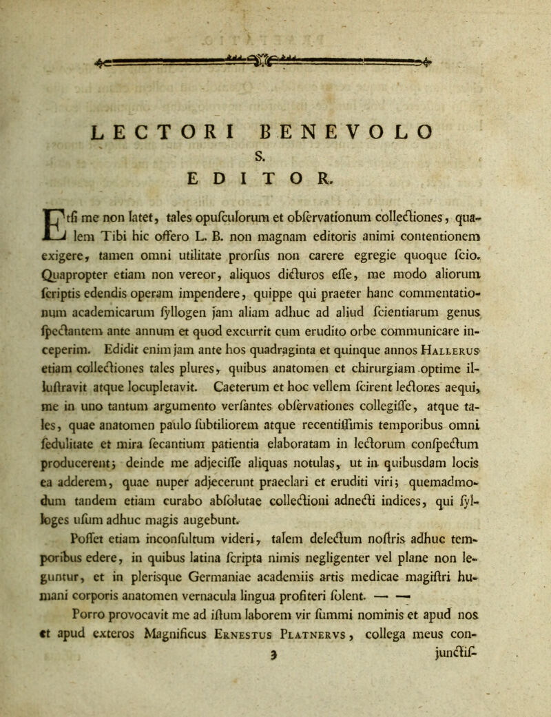 ^4* LECTORI BENEVOLO s. EDITOR. Etfi me non latet, tales opu/culorum et obfervationum colleftiones , qua- lem Tibi hic offero L. B. non magnam editoris animi contentionem exigere, tamen omni utilitate prorfus non carere egregie quoque fcio. Quapropter etiam non vereor, aliquos difturos effe, me modo aliorum fcriptis edendis operam impendere, quippe qui praeter hanc commentatio- num academicarum /yllogen jam aliam adhuc ad aliud fcientiarum genus /peftantem ante annum et quod excurrit cum erudito orbe communicare in- ceperim. Edidit enim jam ante hos quadraginta et quinque annos Hallerus etiam colleftiones tales plures, quibus anatomen et chirurgiam optime il- luftravit atque locupletavit. Caeterum et hoc vellem fcirent leftor.es aequi, me in uno tantum argumento ver/antes obfervationes collegiffe, atque ta- les , quae anatomen paulo /ubtiliorem atque recentiflimis temporibus omni fedulitate et mira fecantium patientia elaboratam in leftorum con/peftum producerent i deinde me adjeciffe aliquas notulas, ut in quibusdam locis ea adderem, quae nuper adjecerunt praeclari et eruditi viri; quemadmo- dum tandem etiam curabo ab/olutae colleftioni adnefti indices, qui fyl- loges ufum adhuc magis augebunt. Poffet etiam inconfultum videri, talem deleftum no/iris adhuc tem- poribus edere, in quibus latina fcripta nimis negligenter vel plane non le- guntur, et in plerisque Germaniae academiis artis medicae magiflri hu- mani corporis anatomen vernacula lingua profiteri /olent. —• — Porro provocavit me ad illum laborem vir fummi nominis et apud nos tt apud exteros Magnificus Ernestus Platnervs , collega meus con- j junftifi-