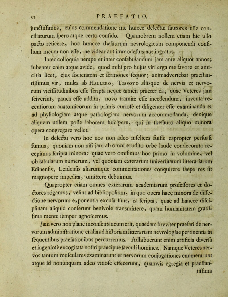 jun&iflimns, cujus commendatione me huicce deleaui fautores effe con- ciliaturum lpero atque certo confido. Quamobrem nollem etiam hic ullo pafio reticere, hoc huncce thefaurum nevrologicum componendi confi- lium meum non efife, ne videar aut immodeflus aut ingratus. Inter colloquia nempe et inter confabulandum jam ante aliquot annos; lubenter enim atque avide, quod mihi pro hujus viri erga me favore et ami- citia licet, ejus locietatem et fermones fequor; animadvertebat praeftan- tiffimus vir, multa ab Hallero, Tissoto aliisque de nervis et nervo- rum viciflitudinibus effe fcripta neque tamen praeter ea, quae Veteres jam fciverint, pauca elfe addita, novo tramite effe incedendum, inventa re- centiorum anatomicorum in primis curiofe et diligenter effe examinanda et ad phyfiologiam atque pathologiam nervorum accommodanda, denique „ aliquem utilem pofle laborem fufeipere, qui in thefauro aliquo minora opera congregare vellet. In dele&u vero hoc nos non adeo infelices fuifie eapropter perfiiafi fumus, quoniam non nifi jam ab omni erudito orbe laude condecorata re- cepimus fcripta minora: quae vero omifimus hoc primo in volumine, vel ob tabularum numerum, vel quoniam exterarum univerfitatum litterariarum Edinenfis, Leidenfis aliarumque commentationes conquirere faepe res fit magnopere impedita, omittere debuimus. Quapropter etiam omnes exterarum academiarum profefiores et do- <H:ores rogamus, velint ad bibliopolium, in quo opera haec minora de difie- ftione nervorum exponentia excufa funt, ea fcripta, quae ad hancce difei- plinam aliquid conferunt benivole transmittere, quam humanitatem gratif fima mente femper agnofeemus. Jam vero non plane inconfentaneum erit, quaedam breviter praefari de ner- vorum adminiftratione et alia ad hift oriam litterariam nevrologiae pertinentia in fequentibus praefationibus percurremus. Adhibuerunt enim artificia diverfa et ingeniofe excogitata nofiri praecipue faecul i homines. Namque Veteres ner- vos tantum mufculares examinarunt et nervorum conjugationes enumerarunt ataue id nonunquam adeo vitiofe effecerunt, quamvis egregia et praeftan- tiflima