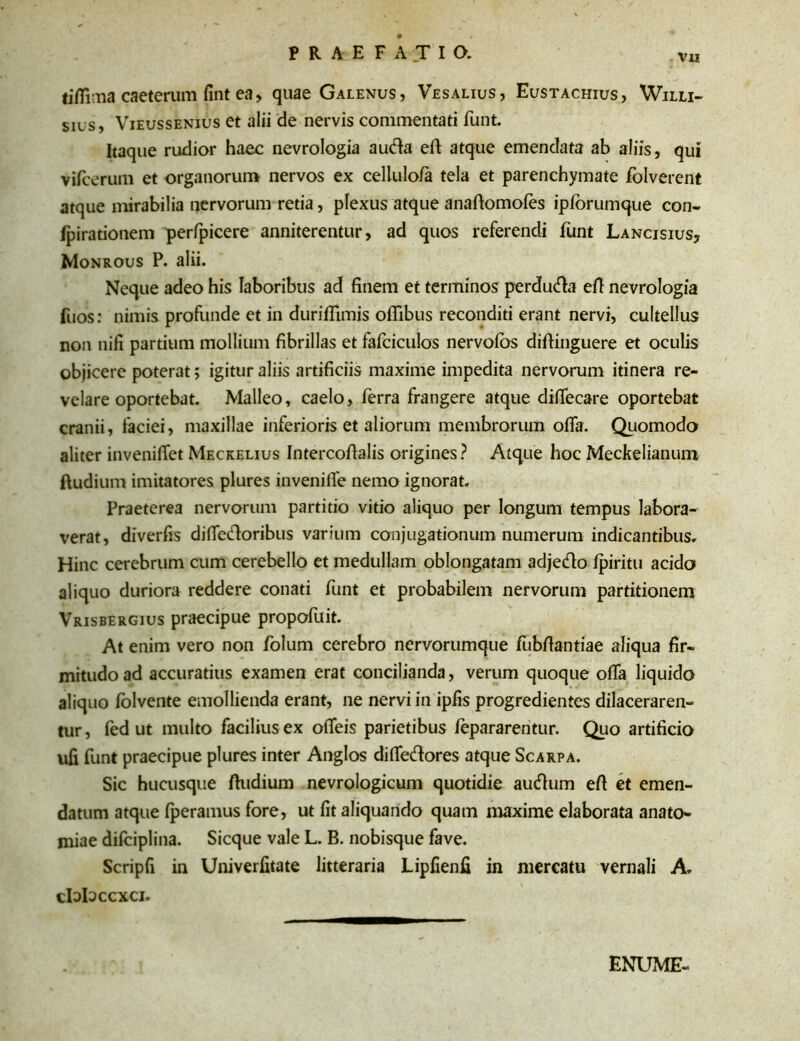 Vl! tifiima caeterum fint ea, quae Galenus, Vesalius, Eustachius, Willi- sius, Vieussenius et alii de nervis commentati funt. Itaque rudior haec nevrologia au&a eft atque emendata ab aliis, qui vifcerum et organorum nervos ex cellulo/a tela et parenchymate folverent atque mirabilia nervorum retia, plexus atque anaftomofes ipfbrumque con- fpirationem perfpicere anniterentur, ad quos referendi funt Lancisius, Monrous P. alii. Neque adeo his laboribus ad finem et terminos perdutfia eft nevrologia fuos: nimis profunde et in duriflimis ofiibus reconditi erant nervi, cultellus non nifi partium mollium fibrillas et fafciculos nervoibs difiinguere et oculis objicere poterat; igitur aliis artificiis maxime impedita nervorum itinera re- velare oportebat. Malleo, caelo, ferra frangere atque diffecare oportebat cranii, faciei, maxillae inferioris et aliorum membrorum offa. Quomodo aliter invenifTet Meckelius Intercofialis origines? Atque hoc Meckelianum ftudium imitatores plures invenifie nemo ignorat. Praeterea nervorum partitio vitio aliquo per longum tempus labora- verat, diverfis diffecloribus varium conjugationum numerum indicantibus. Hinc cerebrum cum cerebello et medullam oblongatam adjecfio fpiritu acido aliquo duriora reddere conati funt et probabilem nervorum partitionem Vrisbergius praecipue propofuit. At enim vero non folum cerebro nervorumque fubftantiae aliqua fir- mitudo ad accuratius examen erat concilianda, verum quoque oifa liquido aliquo folvente emollienda erant, ne nervi in ipfis progredientes dilaceraren- tur, fed ut multo facilius ex ofieis parietibus fepararentur. Quo artificio ufi funt praecipue plures inter Anglos difle&ores atque Scarpa. Sic hucusque ftudium nevrologicum quotidie autftum eft et emen- datum atque fperamus fore, ut fit aliquando quam maxime elaborata anato- miae difciplina. Sicque vale L. B. nobisque fave. Scripfi in Univerfitate litteraria Lipfienfi in mercatu vernali A, clalaccxci. ENUME-