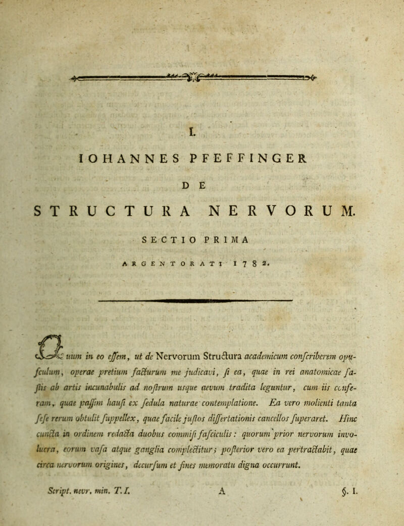 IOHANNES PFEFFINGER D E STRUCTURA NERVORUM. SECTIO PRIMA ARGENTORATI I 7 § I. £ HH/n in eo ejfem, ut de Nervorum Stru&ura acadenticum confcriberem opu- fculum, operae pretium faliturum me judicavi, fi ea, quae in rei anatomicae fa- Jlis ab artis incunabulis ad nojlrum usque aevum tradita leguntur, cum iis confe- ram, quae pajftrn haufi ex fedula naturae contemplatione. Ea vero molienti tanta fefe rerum obtulit fuppellex, quae facile jujlos differtationis cancellos fuperaret. Hinc cuncta in ordinem redatta duobus commififafcicutis: quorum prior nervorum invo- lucra, eorum vafa atque ganglia complectitur; pojterior vero ea pertractabit, quae circa nervorum origines, decurfum et f nes memoratu digna occurrunt. $• L Script. ttevr. min. T. I. A