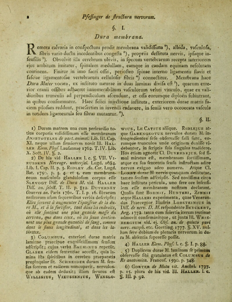 $• I. Dura membrana. Remota calvaria in confpetflum prodit membrana validifllma x), albida, vafculofa, libris vario dudu incedentibus congefla 2), propriis deftituta nervis, ipfaque in- lenfllis 3). Obvolvit iila cerebrum ubivis, in lpecum vertebrarum recepta interiorem ejus ambitum imitatur, /pinalem medullam, eamque in caudam equinam refolutam continens. Finitur in imo facri offis, periolleo fpinae interno ligamentis llavis et fafdae ligamentoiae vertebrarum cellulofis fibris 4) connedlitur. Membrana haec Dura Mater \ocata, ex inftituto naturae in duas laminas divifa efl 5), quarum exte- rior cranii oflibus adhaeret innumerabilium vafculorum veluti vinculo, quae ex vali- dioribus trunculis ad perpendiculum afcendunt, et olTa eorumque diploen fubintrant, in quibus confumuntur. Haec felici injectione inflituta, exteriorem durae matris fa- ciem pilofam reddunt, praefertim in iuvenili cadavere, in fenili vero occoecata vafcula in totidem ligamentula ieu fibras mutantur. 1) Duram matrem una cum pericardio to- tius corporis validiffimam effe membranam Axistoteles de part.animal. Lib. 111.Cap. XI. neque ullam firmiorem novit 111. Hal- ler Elem. Phyfe. Laufannae 1762. T. IV. Lib. X. Seft. IV. §. 2. 2) De his vid Haller I. c. §. VII. Vi- eussens Nevrogr. univerfal. Lugd. 163,4. Lib. I. Cap. II. p. 3. Ridley Au. Cer. Lugd. Bat. 1750. p. 3. 4. et 5. eam membrana- ceum mufculofo glandulofum corpus effe Slevogt Diff. de Dura M. vid. Hallf.r Diff. an. feleff. T. II. p. 812. Duverney Oeuvres an. Paris 1761. T. I. p. 16. fibrarum noftrarum ufum fequentibus verbis defcripfit: Elles fervent d augmentcr Npaijfeur de la du- re Met d la fortifier, tant dans les endroits, ou clle foutient une plus grande maffe du cerveau, que dans ceux, ou les fenus contien- nent une plus grande quantite de fang, comme dans le fenus longitudinal, et dans les la- teralix. 3) Columbus, exteriori durae matris laminae praecipue exquifitiffimum fenfum adfcripfit; cujus verba Bauhinus repetiit. Glaser eidem fententiae acceffit, quia la- mina ifta fpiritibus in cerebro praeparatis propinquior fit. Schneider duram M. fen- fus fontem et radicem nuncupavit, nervulos- que ab eadem deduxit; ilium ferutus eft 6). $• IL WIUS, Le Catius aliique. Ridlejus at- que Garengeotus nervulos duram M. in* trogredientes fefe obfervalfe falli funt, eo- rumque trunculos unde originem duxifle vi- debantur, in fcriptis fuis fingulos tradidere. Hos etiam agnovit Cl. Duvehnfjus. fcd ft- mul miratus elf, membranam fortiflimam, atque ex fua fententia fenfu inftru&am adire nervos exiguo adeo numero. Atque Cl. Lormt durae M nervis quanquam dellitutae, tamen fenfum adfcriplit. Sed noviffima circa haec inftituta pericula, uno fere ore infenfi- lem effe membranam noftram declarant. Qualia funt Boiinij, Hunteri, Ztnnii atqueHAi.LERi experimenta, quae Veneran- dus Praeceptor Iiluftris Lobsteinius in Diff. de ncrv. D. M. refpondenteBEYCKERT, Arg. >772. tanta cum folertia iterum trutinae admovit confirmavitque, ut juxta 111. Wris- bergium vid. ej. Obf. an. de quinto pari nerv. encrph. etc. Goetting. 1777. §. XV. nul- lum fere dubium de plenaria nervorum in du- ra M. abfentia fupereffe poffit. 4) Haller Elem. Phyf. I. c. §. I. p. gg. 5) Duplicem durae IVI. laminam fe primum obfervafTe fibi gratulatus efl Columbus de Re anatomica. Francof. 1 590. p. 348. 6) Gorter de Motu vit. Amftel. 1737. p. 15. plura de his vid. 111. Haller. 1. c.