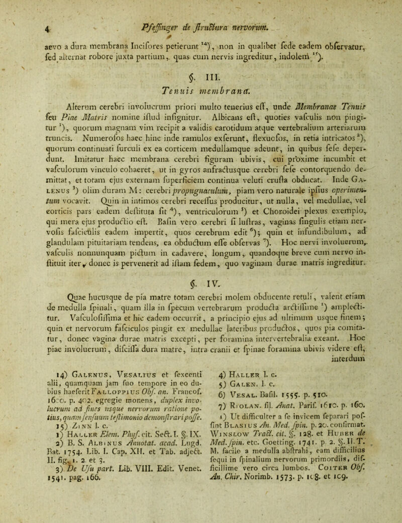 ✓ aevo a dura membrana Incifores petieruntI4), non in qualibet fede eadem obrervatur, fed alternat robore juxta partium,, quas- cum nervis ingreditur, indolem/5), §. III. Tenuis membrana. Alterum cerebri involucrum priori multo tenerius ed, unde Membranae Tenuis feu Piae Matris nomine illud infignitur. Albicans ed, quoties vafculis non pingi- tur *), quorum magnam vim recipit a validis carotidum atque vertebralium arteriarum truncis. Numerofos haec hinc inde ramulos exferunt, ilexucfos, in retia intricatos2), quorum continuati furcuii ex ea corticem medullamque adeunt, in quibus fefe depei- dunt. Imitatur haec membrana cerebri figuram ubivis, cui proxime incumbit et vafculorum vinculo cohaeret, ut in gyros anfradlusque cerebri fefe contorquendo de- mittat, et totam ejus externam fuperficiem continua veluti cruda obducat. Inde Ga- lenus 3) olim duram M: cerebri propugnaculum, piam vero naturale ipfius operimen- tum vocavit. Quin in intimos cerebri recelfus producitur, ut nulla, vel medullae, vel corticis pars eadem dedituta fit4), ventriculorum5) et Choroidei plexus exemplo, qui mera ejus produedio ed. Bafin vero cerebri fi ludras, vaginas fingulis etiam ner- vofis falciculis eadem impertit, quos cerebrum edit6); quin et infundibulum, ad glandulam pituitariam tendens, ea obdudhim efl'e obfervas 7). Hoc nervi involucrum,, vafculis nonnunquam pictum in cadavere, longum,. quandoque breve cum nervo in- dituit iterr donec is pervenerit ad idam fedem, quo vaginam durae matris ingreditur. §• IV. Quae hucusque de pia matre totam cerebri molem obducente retuli, valent etiam de medulla fpinali, quam illa in fpecum vertebrarum produdta ardlillime l) ampledli- tur. Vafculodilima et hic eadem occurrit, a principio ejus ad ultimum usque finem; quin et nervorum fafciculos pingit ex medullae lateribus produdtos, quos pia comita- tur, donec vagina durae matris excepti, per foramina intervertebralia exeant. Hoc piae involucrum, difcilfa dura matre, intra cranii et fpinae foramina ubivis videre ed, interdum 14) Galenus, Vesat.tus et fexcenti alii, quamquam jam fuo tempore in eo du- bius haeferitFALLOPPius Obf. an. Francof. 16:0. p. 402. egregie monens, duplex invo- lucrum ad fines usque nervorum ratione po- tius, quamfenfuum teflimonio demonfraripoffe. J 5) ZlNN 1. C. l) Haller FJem. Phyf cit. Se61.1. §. IX. 3) B. S. Albinus Annotat, acad. Lugd. Bat. 1754. Lib. I. Cap. XII. et Tab. adjeft. II. fig. 1. 2 et 3. 3) De Ufu part. Lib. VIII. Edit. Venet. 1541. pag. 166. 4) Hallf.r 1. c. 5) Galen. 1. c. 6) Vesal. Bafil. 1555. p. 510. 7) Riolan. fll. Anat. Parif. i6rc. p. 160. 1) Ut difficulter a fe invicem feparari pof- fint Blas ius An. Med. fpin. p. 30. confirmat. Winslow Tradi, cit. §. ia8- et Huber de Med.Jpin. etc. Goetdng. 1741. p 2. §.II.T. M. facile a medulla abfirahi, eam difficilius fequi in fpinalium nervorum primordiis, dif- ficillime vero circa lumbos. Coitkr Obf. An, Chir. Norimb. 1573. p. k 8* et icg.